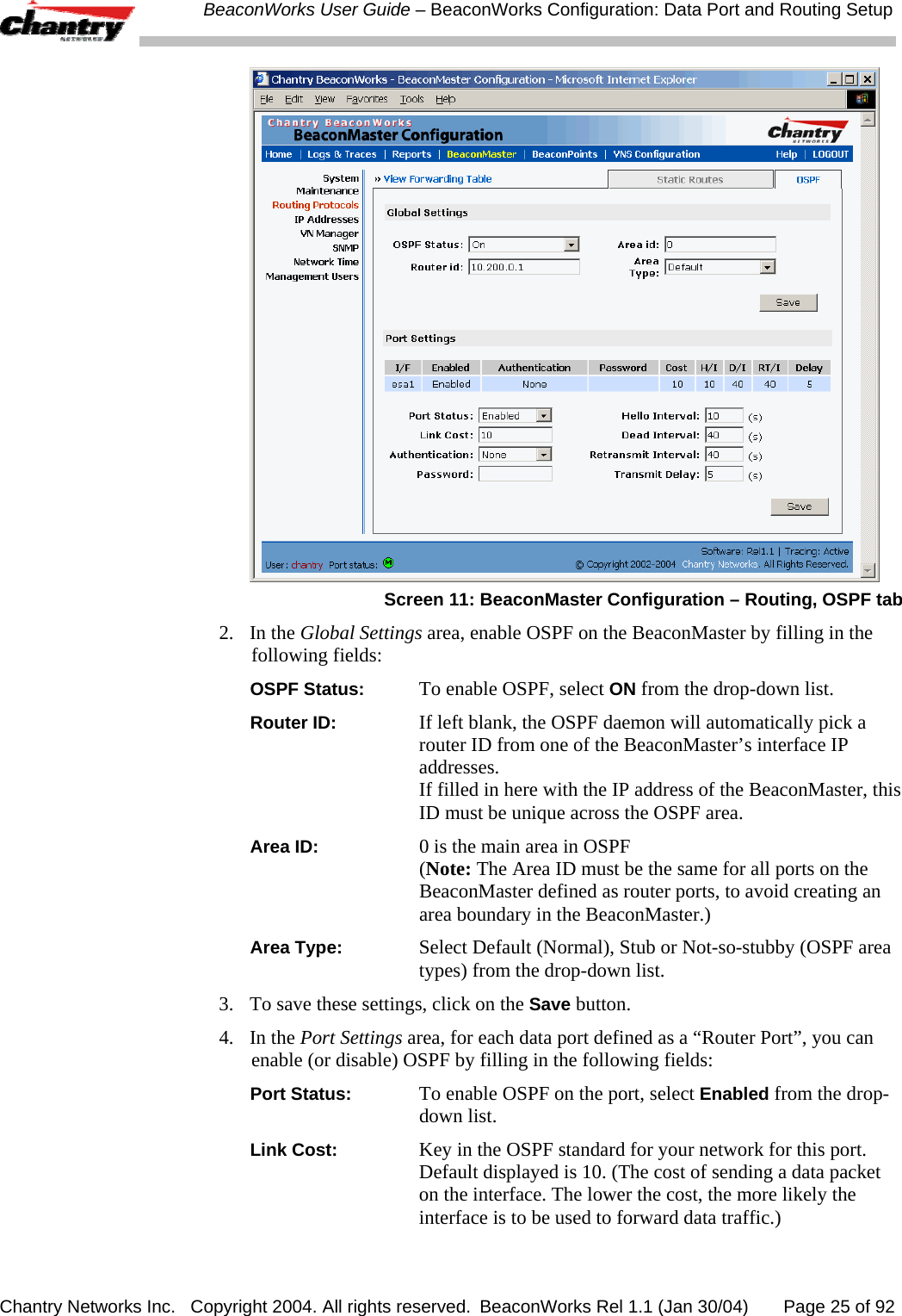  BeaconWorks User Guide &ndash; BeaconWorks Configuration: Data Port and Routing Setup Chantry Networks Inc.   Copyright 2004. All rights reserved.  BeaconWorks Rel 1.1 (Jan 30/04)       Page 25 of 92  Screen 11: BeaconMaster Configuration &ndash; Routing, OSPF tab 2. In the Global Settings area, enable OSPF on the BeaconMaster by filling in the following fields:  OSPF Status:  To enable OSPF, select ON from the drop-down list. Router ID:  If left blank, the OSPF daemon will automatically pick a router ID from one of the BeaconMaster&rsquo;s interface IP addresses. If filled in here with the IP address of the BeaconMaster, this ID must be unique across the OSPF area. Area ID:  0 is the main area in OSPF (Note: The Area ID must be the same for all ports on the BeaconMaster defined as router ports, to avoid creating an area boundary in the BeaconMaster.) Area Type:  Select Default (Normal), Stub or Not-so-stubby (OSPF area types) from the drop-down list. 3.  To save these settings, click on the Save button.  4. In the Port Settings area, for each data port defined as a &ldquo;Router Port&rdquo;, you can enable (or disable) OSPF by filling in the following fields:  Port Status:  To enable OSPF on the port, select Enabled from the drop-down list. Link Cost:  Key in the OSPF standard for your network for this port. Default displayed is 10. (The cost of sending a data packet on the interface. The lower the cost, the more likely the interface is to be used to forward data traffic.)  