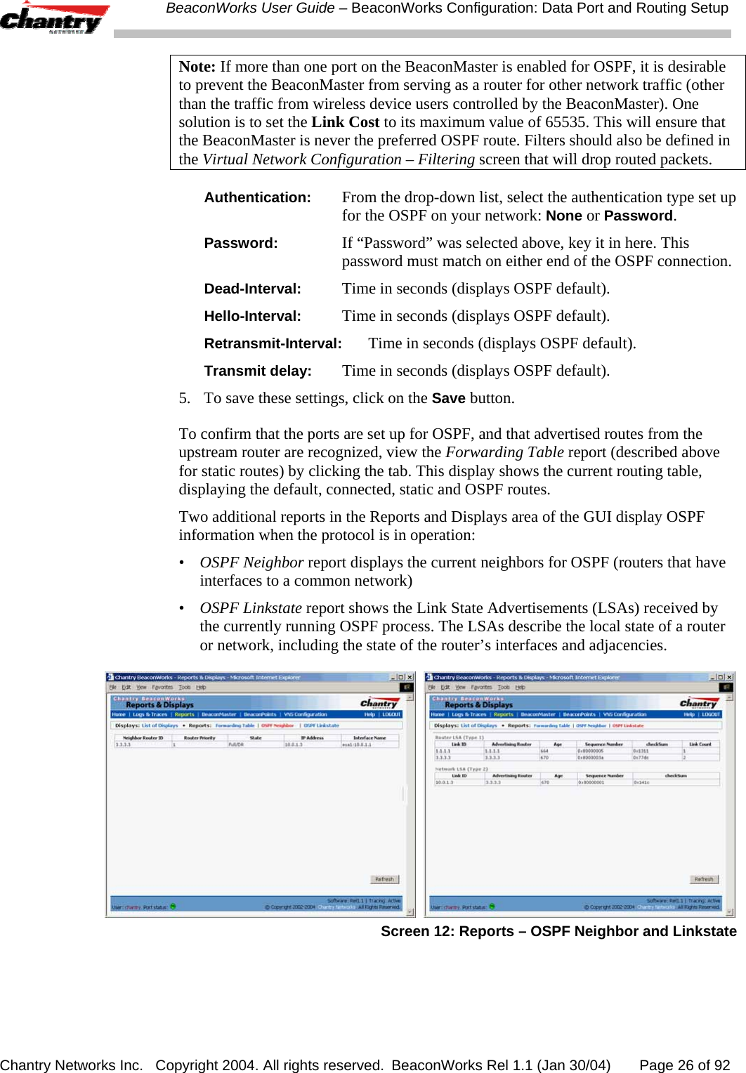  BeaconWorks User Guide &ndash; BeaconWorks Configuration: Data Port and Routing Setup Chantry Networks Inc.   Copyright 2004. All rights reserved.  BeaconWorks Rel 1.1 (Jan 30/04)       Page 26 of 92 Note: If more than one port on the BeaconMaster is enabled for OSPF, it is desirable to prevent the BeaconMaster from serving as a router for other network traffic (other than the traffic from wireless device users controlled by the BeaconMaster). One solution is to set the Link Cost to its maximum value of 65535. This will ensure that the BeaconMaster is never the preferred OSPF route. Filters should also be defined in the Virtual Network Configuration &ndash; Filtering screen that will drop routed packets. Authentication:  From the drop-down list, select the authentication type set up for the OSPF on your network: None or Password. Password:  If &ldquo;Password&rdquo; was selected above, key it in here. This password must match on either end of the OSPF connection. Dead-Interval:  Time in seconds (displays OSPF default). Hello-Interval:  Time in seconds (displays OSPF default). Retransmit-Interval:  Time in seconds (displays OSPF default). Transmit delay:  Time in seconds (displays OSPF default). 5.  To save these settings, click on the Save button.  To confirm that the ports are set up for OSPF, and that advertised routes from the upstream router are recognized, view the Forwarding Table report (described above for static routes) by clicking the tab. This display shows the current routing table, displaying the default, connected, static and OSPF routes. Two additional reports in the Reports and Displays area of the GUI display OSPF information when the protocol is in operation: &bull;  OSPF Neighbor report displays the current neighbors for OSPF (routers that have interfaces to a common network) &bull;  OSPF Linkstate report shows the Link State Advertisements (LSAs) received by the currently running OSPF process. The LSAs describe the local state of a router or network, including the state of the router&rsquo;s interfaces and adjacencies.     Screen 12: Reports &ndash; OSPF Neighbor and Linkstate  