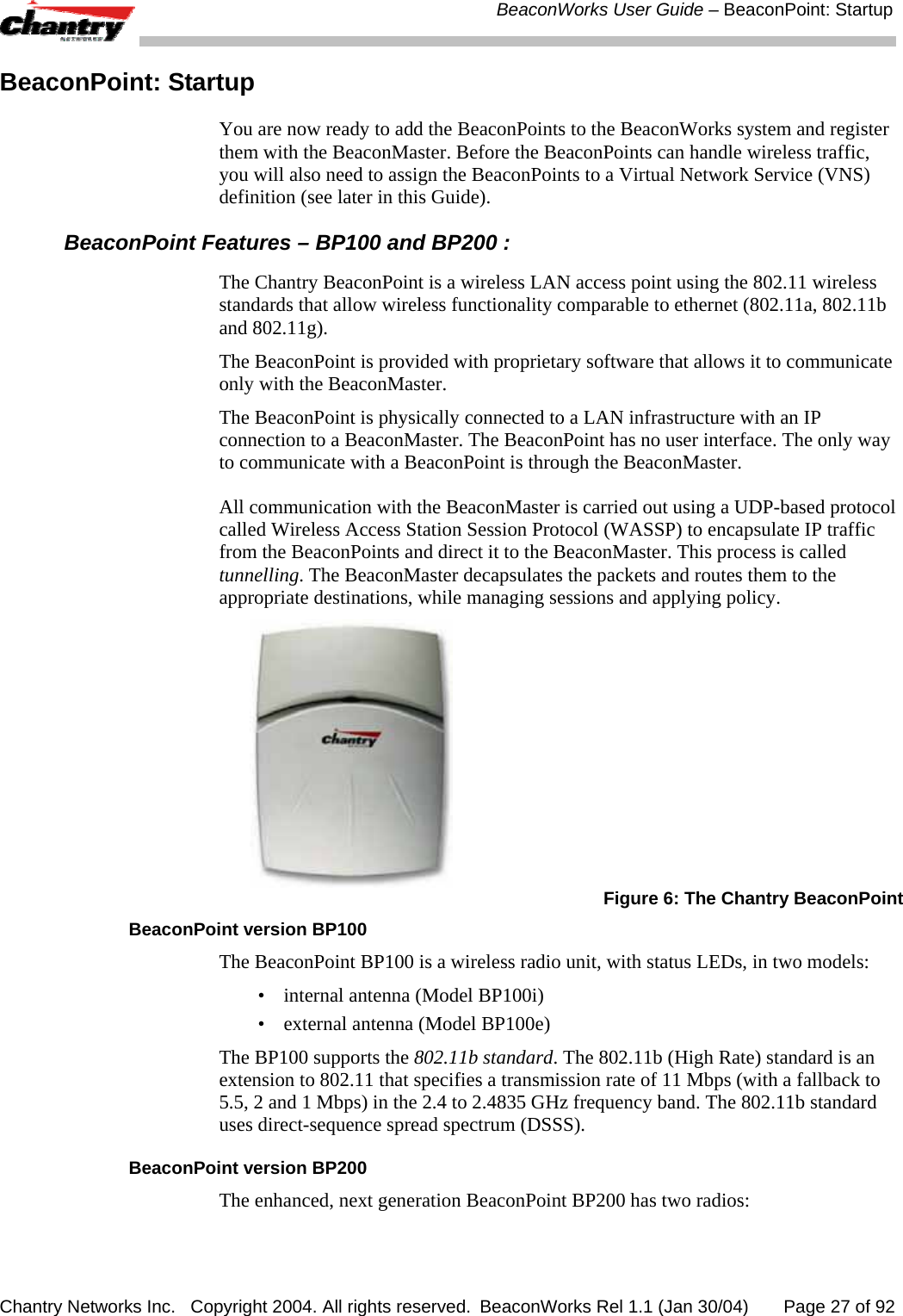  BeaconWorks User Guide &ndash; BeaconPoint: Startup Chantry Networks Inc.   Copyright 2004. All rights reserved.  BeaconWorks Rel 1.1 (Jan 30/04)       Page 27 of 92 BeaconPoint: Startup You are now ready to add the BeaconPoints to the BeaconWorks system and register them with the BeaconMaster. Before the BeaconPoints can handle wireless traffic, you will also need to assign the BeaconPoints to a Virtual Network Service (VNS) definition (see later in this Guide). BeaconPoint Features &ndash; BP100 and BP200 : The Chantry BeaconPoint is a wireless LAN access point using the 802.11 wireless standards that allow wireless functionality comparable to ethernet (802.11a, 802.11b and 802.11g).  The BeaconPoint is provided with proprietary software that allows it to communicate only with the BeaconMaster.  The BeaconPoint is physically connected to a LAN infrastructure with an IP connection to a BeaconMaster. The BeaconPoint has no user interface. The only way to communicate with a BeaconPoint is through the BeaconMaster.  All communication with the BeaconMaster is carried out using a UDP-based protocol called Wireless Access Station Session Protocol (WASSP) to encapsulate IP traffic from the BeaconPoints and direct it to the BeaconMaster. This process is called tunnelling. The BeaconMaster decapsulates the packets and routes them to the appropriate destinations, while managing sessions and applying policy.   Figure 6: The Chantry BeaconPoint BeaconPoint version BP100 The BeaconPoint BP100 is a wireless radio unit, with status LEDs, in two models: &bull;  internal antenna (Model BP100i)  &bull;  external antenna (Model BP100e) The BP100 supports the 802.11b standard. The 802.11b (High Rate) standard is an extension to 802.11 that specifies a transmission rate of 11 Mbps (with a fallback to 5.5, 2 and 1 Mbps) in the 2.4 to 2.4835 GHz frequency band. The 802.11b standard uses direct-sequence spread spectrum (DSSS).  BeaconPoint version BP200 The enhanced, next generation BeaconPoint BP200 has two radios: 
