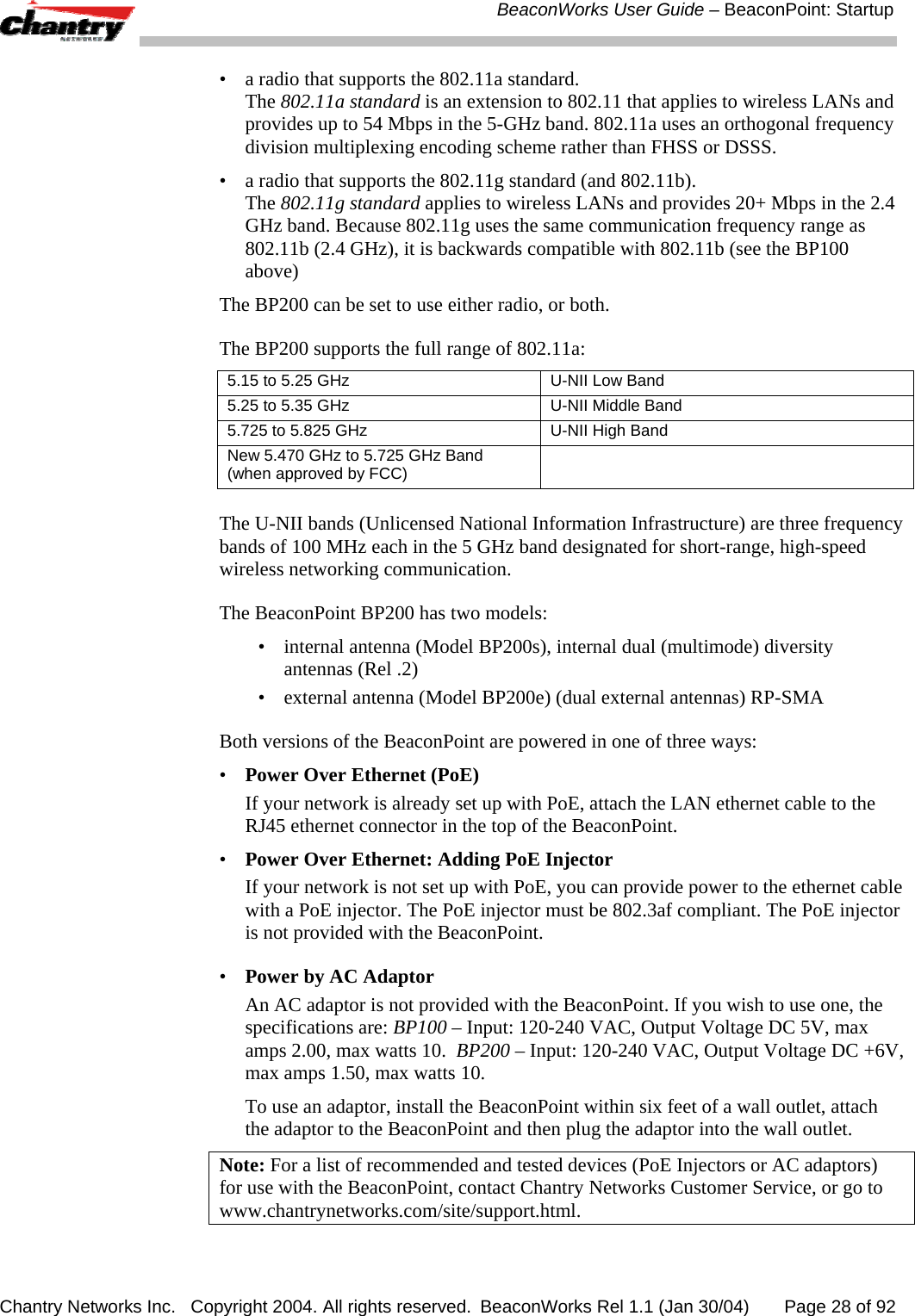  BeaconWorks User Guide &ndash; BeaconPoint: Startup Chantry Networks Inc.   Copyright 2004. All rights reserved.  BeaconWorks Rel 1.1 (Jan 30/04)       Page 28 of 92 &bull;  a radio that supports the 802.11a standard.  The 802.11a standard is an extension to 802.11 that applies to wireless LANs and provides up to 54 Mbps in the 5-GHz band. 802.11a uses an orthogonal frequency division multiplexing encoding scheme rather than FHSS or DSSS.  &bull;  a radio that supports the 802.11g standard (and 802.11b).  The 802.11g standard applies to wireless LANs and provides 20+ Mbps in the 2.4 GHz band. Because 802.11g uses the same communication frequency range as 802.11b (2.4 GHz), it is backwards compatible with 802.11b (see the BP100 above) The BP200 can be set to use either radio, or both. The BP200 supports the full range of 802.11a: 5.15 to 5.25 GHz   U-NII Low Band 5.25 to 5.35 GHz   U-NII Middle Band 5.725 to 5.825 GHz   U-NII High Band  New 5.470 GHz to 5.725 GHz Band  (when approved by FCC)    The U-NII bands (Unlicensed National Information Infrastructure) are three frequency bands of 100 MHz each in the 5 GHz band designated for short-range, high-speed wireless networking communication.  The BeaconPoint BP200 has two models: &bull;  internal antenna (Model BP200s), internal dual (multimode) diversity antennas (Rel .2) &bull;  external antenna (Model BP200e) (dual external antennas) RP-SMA Both versions of the BeaconPoint are powered in one of three ways: &bull;  Power Over Ethernet (PoE)   If your network is already set up with PoE, attach the LAN ethernet cable to the RJ45 ethernet connector in the top of the BeaconPoint. &bull;  Power Over Ethernet: Adding PoE Injector   If your network is not set up with PoE, you can provide power to the ethernet cable with a PoE injector. The PoE injector must be 802.3af compliant. The PoE injector is not provided with the BeaconPoint.  &bull;  Power by AC Adaptor   An AC adaptor is not provided with the BeaconPoint. If you wish to use one, the specifications are: BP100 &ndash; Input: 120-240 VAC, Output Voltage DC 5V, max amps 2.00, max watts 10.  BP200 &ndash; Input: 120-240 VAC, Output Voltage DC +6V, max amps 1.50, max watts 10.   To use an adaptor, install the BeaconPoint within six feet of a wall outlet, attach the adaptor to the BeaconPoint and then plug the adaptor into the wall outlet. Note: For a list of recommended and tested devices (PoE Injectors or AC adaptors) for use with the BeaconPoint, contact Chantry Networks Customer Service, or go to www.chantrynetworks.com/site/support.html. 