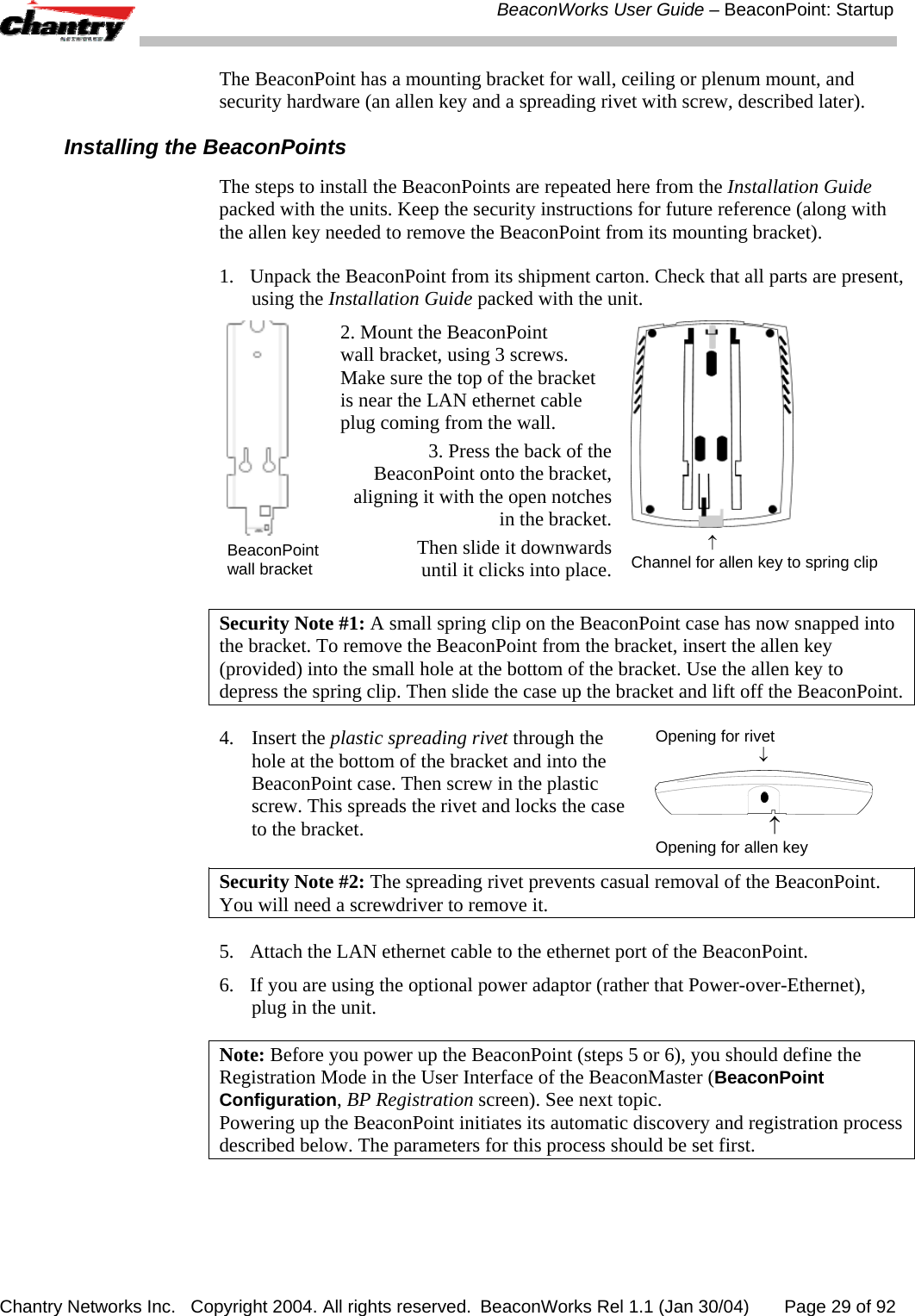  BeaconWorks User Guide &ndash; BeaconPoint: Startup Chantry Networks Inc.   Copyright 2004. All rights reserved.  BeaconWorks Rel 1.1 (Jan 30/04)       Page 29 of 92 The BeaconPoint has a mounting bracket for wall, ceiling or plenum mount, and security hardware (an allen key and a spreading rivet with screw, described later). Installing the BeaconPoints The steps to install the BeaconPoints are repeated here from the Installation Guide packed with the units. Keep the security instructions for future reference (along with the allen key needed to remove the BeaconPoint from its mounting bracket). 1.  Unpack the BeaconPoint from its shipment carton. Check that all parts are present, using the Installation Guide packed with the unit.   BeaconPoint wall bracket 2. Mount the BeaconPoint  wall bracket, using 3 screws. Make sure the top of the bracket is near the LAN ethernet cable plug coming from the wall. 3. Press the back of the BeaconPoint onto the bracket, aligning it with the open notches in the bracket. Then slide it downwards until it clicks into place.                  &uarr; Channel for allen key to spring clip  Security Note #1: A small spring clip on the BeaconPoint case has now snapped into the bracket. To remove the BeaconPoint from the bracket, insert the allen key (provided) into the small hole at the bottom of the bracket. Use the allen key to depress the spring clip. Then slide the case up the bracket and lift off the BeaconPoint. 4. Insert the plastic spreading rivet through the hole at the bottom of the bracket and into the BeaconPoint case. Then screw in the plastic screw. This spreads the rivet and locks the case to the bracket.  Opening for rivet                         &darr;                         &uarr; Opening for allen key Security Note #2: The spreading rivet prevents casual removal of the BeaconPoint. You will need a screwdriver to remove it. 5.  Attach the LAN ethernet cable to the ethernet port of the BeaconPoint. 6.  If you are using the optional power adaptor (rather that Power-over-Ethernet), plug in the unit. Note: Before you power up the BeaconPoint (steps 5 or 6), you should define the Registration Mode in the User Interface of the BeaconMaster (BeaconPoint Configuration, BP Registration screen). See next topic. Powering up the BeaconPoint initiates its automatic discovery and registration process described below. The parameters for this process should be set first. 