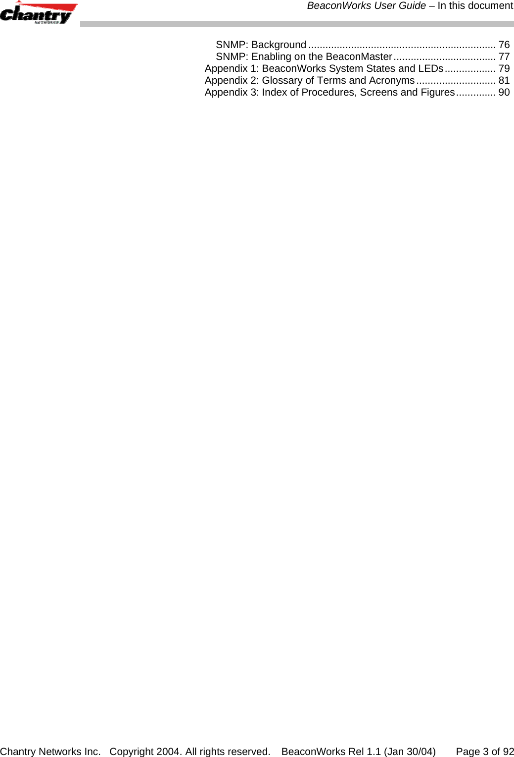  BeaconWorks User Guide &ndash; In this document Chantry Networks Inc.   Copyright 2004. All rights reserved.   BeaconWorks Rel 1.1 (Jan 30/04)       Page 3 of 92 SNMP: Background .................................................................. 76 SNMP: Enabling on the BeaconMaster.................................... 77 Appendix 1: BeaconWorks System States and LEDs.................. 79 Appendix 2: Glossary of Terms and Acronyms............................ 81 Appendix 3: Index of Procedures, Screens and Figures.............. 90  