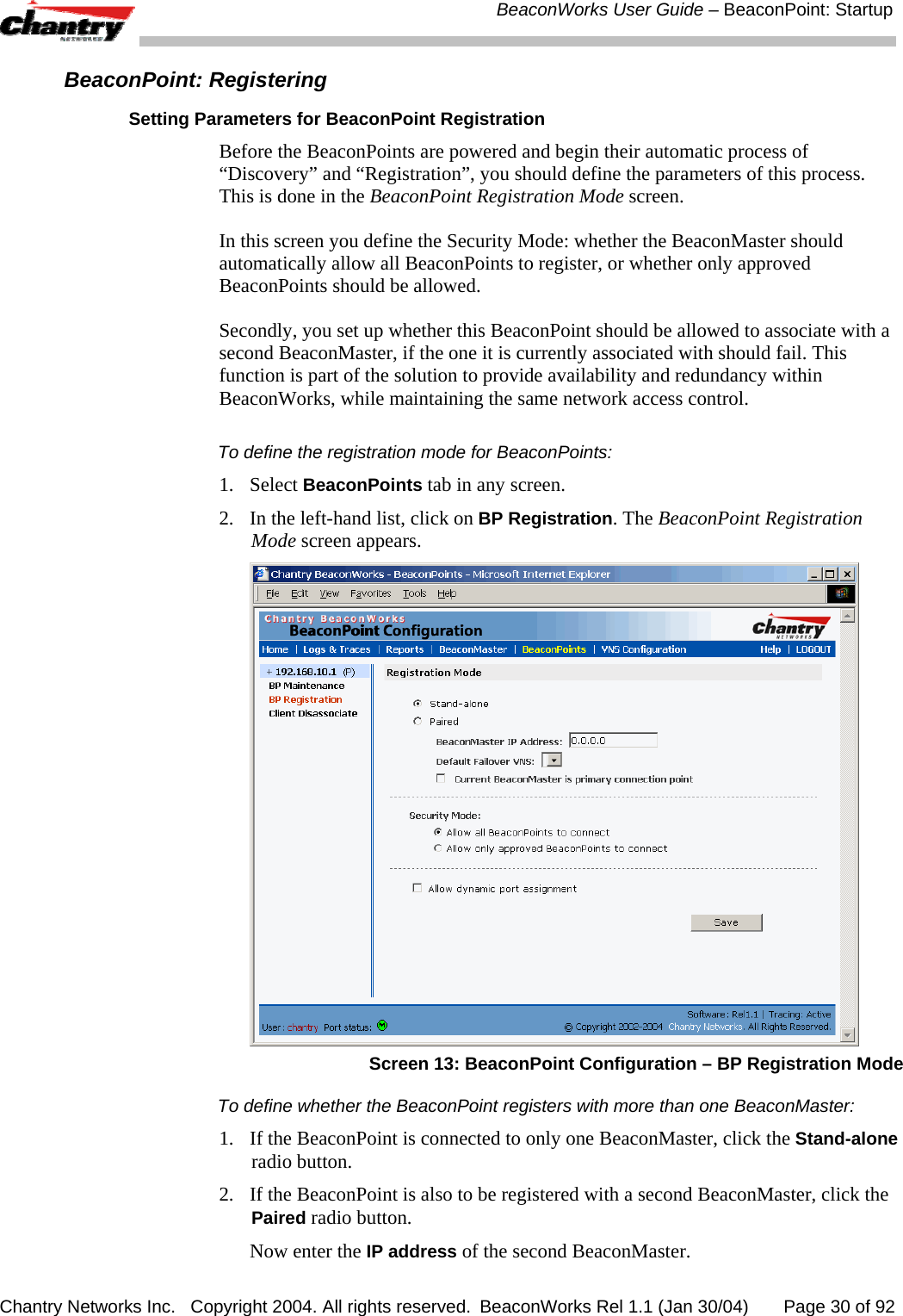  BeaconWorks User Guide &ndash; BeaconPoint: Startup Chantry Networks Inc.   Copyright 2004. All rights reserved.  BeaconWorks Rel 1.1 (Jan 30/04)       Page 30 of 92 BeaconPoint: Registering Setting Parameters for BeaconPoint Registration Before the BeaconPoints are powered and begin their automatic process of &ldquo;Discovery&rdquo; and &ldquo;Registration&rdquo;, you should define the parameters of this process. This is done in the BeaconPoint Registration Mode screen. In this screen you define the Security Mode: whether the BeaconMaster should automatically allow all BeaconPoints to register, or whether only approved BeaconPoints should be allowed. Secondly, you set up whether this BeaconPoint should be allowed to associate with a second BeaconMaster, if the one it is currently associated with should fail. This function is part of the solution to provide availability and redundancy within BeaconWorks, while maintaining the same network access control. To define the registration mode for BeaconPoints:  1. Select BeaconPoints tab in any screen.  2.  In the left-hand list, click on BP Registration. The BeaconPoint Registration Mode screen appears.   Screen 13: BeaconPoint Configuration &ndash; BP Registration Mode To define whether the BeaconPoint registers with more than one BeaconMaster:  1.  If the BeaconPoint is connected to only one BeaconMaster, click the Stand-alone radio button. 2.  If the BeaconPoint is also to be registered with a second BeaconMaster, click the Paired radio button.   Now enter the IP address of the second BeaconMaster. 