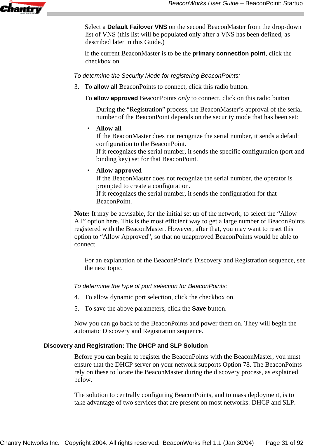  BeaconWorks User Guide &ndash; BeaconPoint: Startup Chantry Networks Inc.   Copyright 2004. All rights reserved.  BeaconWorks Rel 1.1 (Jan 30/04)       Page 31 of 92  Select a Default Failover VNS on the second BeaconMaster from the drop-down list of VNS (this list will be populated only after a VNS has been defined, as described later in this Guide.)   If the current BeaconMaster is to be the primary connection point, click the checkbox on. To determine the Security Mode for registering BeaconPoints:  3. To allow all BeaconPoints to connect, click this radio button.  To allow approved BeaconPoints only to connect, click on this radio button   During the &ldquo;Registration&rdquo; process, the BeaconMaster&rsquo;s approval of the serial number of the BeaconPoint depends on the security mode that has been set: &bull;  Allow all If the BeaconMaster does not recognize the serial number, it sends a default configuration to the BeaconPoint.  If it recognizes the serial number, it sends the specific configuration (port and binding key) set for that BeaconPoint. &bull;  Allow approved If the BeaconMaster does not recognize the serial number, the operator is prompted to create a configuration.  If it recognizes the serial number, it sends the configuration for that BeaconPoint. Note: It may be advisable, for the initial set up of the network, to select the &ldquo;Allow All&rdquo; option here. This is the most efficient way to get a large number of BeaconPoints registered with the BeaconMaster. However, after that, you may want to reset this option to &ldquo;Allow Approved&rdquo;, so that no unapproved BeaconPoints would be able to connect. For an explanation of the BeaconPoint&rsquo;s Discovery and Registration sequence, see the next topic. To determine the type of port selection for BeaconPoints:  4.  To allow dynamic port selection, click the checkbox on. 5.  To save the above parameters, click the Save button. Now you can go back to the BeaconPoints and power them on. They will begin the automatic Discovery and Registration sequence. Discovery and Registration: The DHCP and SLP Solution Before you can begin to register the BeaconPoints with the BeaconMaster, you must ensure that the DHCP server on your network supports Option 78. The BeaconPoints rely on these to locate the BeaconMaster during the discovery process, as explained below. The solution to centrally configuring BeaconPoints, and to mass deployment, is to take advantage of two services that are present on most networks: DHCP and SLP.  