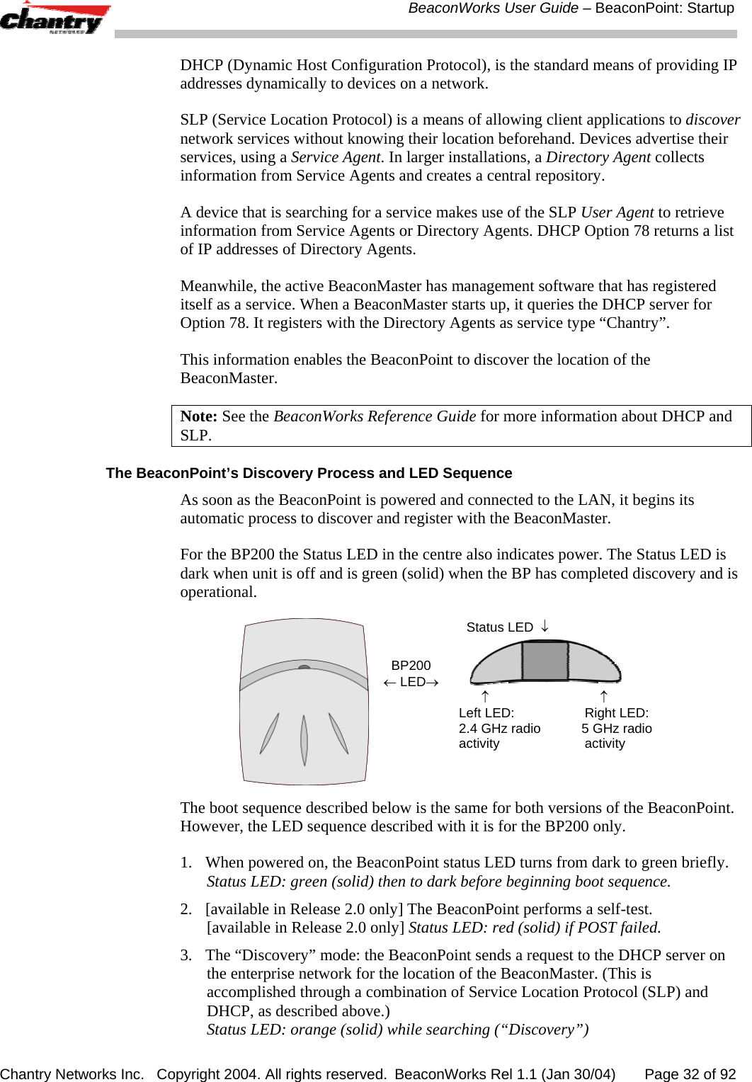 BeaconWorks User Guide &ndash; BeaconPoint: Startup Chantry Networks Inc.   Copyright 2004. All rights reserved.  BeaconWorks Rel 1.1 (Jan 30/04)       Page 32 of 92 DHCP (Dynamic Host Configuration Protocol), is the standard means of providing IP addresses dynamically to devices on a network.  SLP (Service Location Protocol) is a means of allowing client applications to discover network services without knowing their location beforehand. Devices advertise their services, using a Service Agent. In larger installations, a Directory Agent collects information from Service Agents and creates a central repository.  A device that is searching for a service makes use of the SLP User Agent to retrieve information from Service Agents or Directory Agents. DHCP Option 78 returns a list of IP addresses of Directory Agents.  Meanwhile, the active BeaconMaster has management software that has registered itself as a service. When a BeaconMaster starts up, it queries the DHCP server for Option 78. It registers with the Directory Agents as service type &ldquo;Chantry&rdquo;.  This information enables the BeaconPoint to discover the location of the BeaconMaster. Note: See the BeaconWorks Reference Guide for more information about DHCP and SLP. The BeaconPoint&rsquo;s Discovery Process and LED Sequence As soon as the BeaconPoint is powered and connected to the LAN, it begins its automatic process to discover and register with the BeaconMaster.  For the BP200 the Status LED in the centre also indicates power. The Status LED is dark when unit is off and is green (solid) when the BP has completed discovery and is operational.   BP200 &larr; LED&rarr;   Status LED  &darr;            &uarr;                              &uarr; Left LED:                   Right LED: 2.4 GHz radio           5 GHz radio activity                       activity The boot sequence described below is the same for both versions of the BeaconPoint. However, the LED sequence described with it is for the BP200 only. 1.  When powered on, the BeaconPoint status LED turns from dark to green briefly.  Status LED: green (solid) then to dark before beginning boot sequence. 2.  [available in Release 2.0 only] The BeaconPoint performs a self-test.  [available in Release 2.0 only] Status LED: red (solid) if POST failed. 3.  The &ldquo;Discovery&rdquo; mode: the BeaconPoint sends a request to the DHCP server on the enterprise network for the location of the BeaconMaster. (This is accomplished through a combination of Service Location Protocol (SLP) and DHCP, as described above.) Status LED: orange (solid) while searching (&ldquo;Discovery&rdquo;) 
