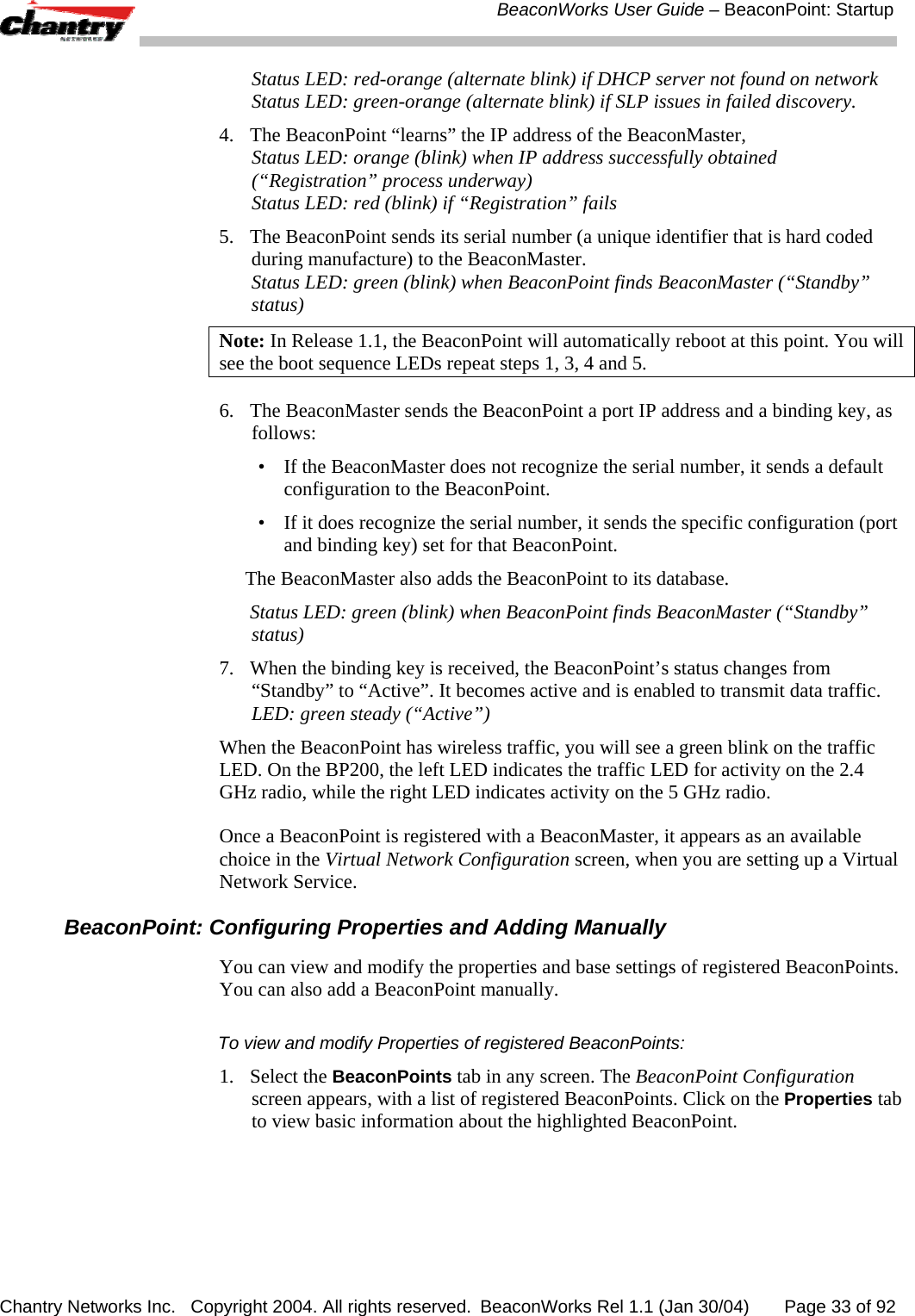  BeaconWorks User Guide &ndash; BeaconPoint: Startup Chantry Networks Inc.   Copyright 2004. All rights reserved.  BeaconWorks Rel 1.1 (Jan 30/04)       Page 33 of 92 Status LED: red-orange (alternate blink) if DHCP server not found on network Status LED: green-orange (alternate blink) if SLP issues in failed discovery. 4.  The BeaconPoint &ldquo;learns&rdquo; the IP address of the BeaconMaster,  Status LED: orange (blink) when IP address successfully obtained (&ldquo;Registration&rdquo; process underway) Status LED: red (blink) if &ldquo;Registration&rdquo; fails 5.  The BeaconPoint sends its serial number (a unique identifier that is hard coded during manufacture) to the BeaconMaster. Status LED: green (blink) when BeaconPoint finds BeaconMaster (&ldquo;Standby&rdquo; status) Note: In Release 1.1, the BeaconPoint will automatically reboot at this point. You will see the boot sequence LEDs repeat steps 1, 3, 4 and 5. 6.  The BeaconMaster sends the BeaconPoint a port IP address and a binding key, as follows:  &bull;  If the BeaconMaster does not recognize the serial number, it sends a default configuration to the BeaconPoint.  &bull;  If it does recognize the serial number, it sends the specific configuration (port and binding key) set for that BeaconPoint.   The BeaconMaster also adds the BeaconPoint to its database.   Status LED: green (blink) when BeaconPoint finds BeaconMaster (&ldquo;Standby&rdquo; status) 7.  When the binding key is received, the BeaconPoint&rsquo;s status changes from &ldquo;Standby&rdquo; to &ldquo;Active&rdquo;. It becomes active and is enabled to transmit data traffic. LED: green steady (&ldquo;Active&rdquo;) When the BeaconPoint has wireless traffic, you will see a green blink on the traffic LED. On the BP200, the left LED indicates the traffic LED for activity on the 2.4 GHz radio, while the right LED indicates activity on the 5 GHz radio. Once a BeaconPoint is registered with a BeaconMaster, it appears as an available choice in the Virtual Network Configuration screen, when you are setting up a Virtual Network Service. BeaconPoint: Configuring Properties and Adding Manually You can view and modify the properties and base settings of registered BeaconPoints. You can also add a BeaconPoint manually. To view and modify Properties of registered BeaconPoints:  1. Select the BeaconPoints tab in any screen. The BeaconPoint Configuration screen appears, with a list of registered BeaconPoints. Click on the Properties tab to view basic information about the highlighted BeaconPoint. 