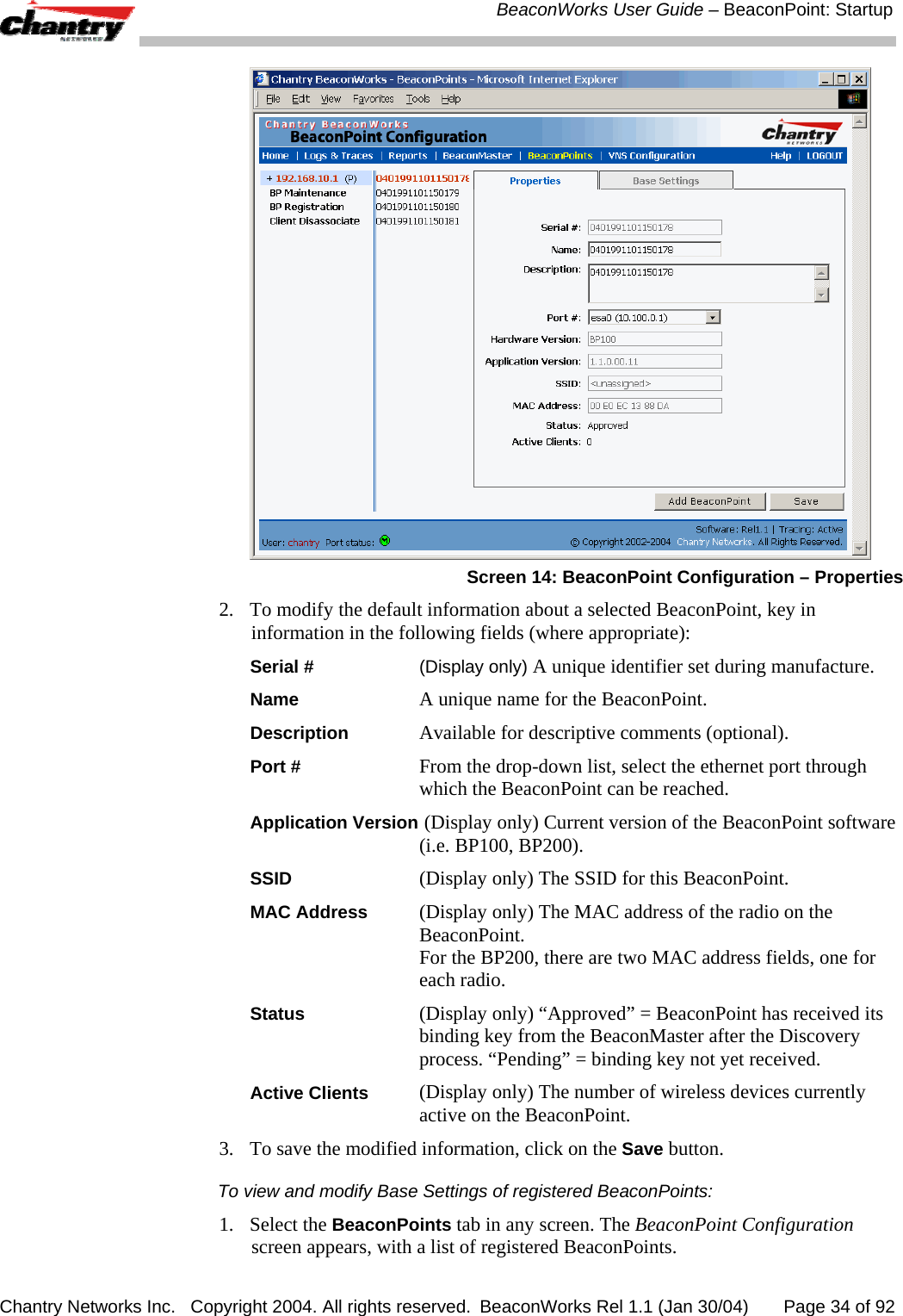  BeaconWorks User Guide &ndash; BeaconPoint: Startup Chantry Networks Inc.   Copyright 2004. All rights reserved.  BeaconWorks Rel 1.1 (Jan 30/04)       Page 34 of 92  Screen 14: BeaconPoint Configuration &ndash; Properties 2.  To modify the default information about a selected BeaconPoint, key in information in the following fields (where appropriate): Serial #  (Display only) A unique identifier set during manufacture.  Name A unique name for the BeaconPoint.  Description   Available for descriptive comments (optional).  Port # From the drop-down list, select the ethernet port through which the BeaconPoint can be reached. Application Version  (Display only) Current version of the BeaconPoint software (i.e. BP100, BP200). SSID (Display only) The SSID for this BeaconPoint. MAC Address (Display only) The MAC address of the radio on the BeaconPoint. For the BP200, there are two MAC address fields, one for each radio. Status (Display only) &ldquo;Approved&rdquo; = BeaconPoint has received its binding key from the BeaconMaster after the Discovery process. &ldquo;Pending&rdquo; = binding key not yet received. Active Clients (Display only) The number of wireless devices currently active on the BeaconPoint. 3.  To save the modified information, click on the Save button. To view and modify Base Settings of registered BeaconPoints:  1. Select the BeaconPoints tab in any screen. The BeaconPoint Configuration screen appears, with a list of registered BeaconPoints.  