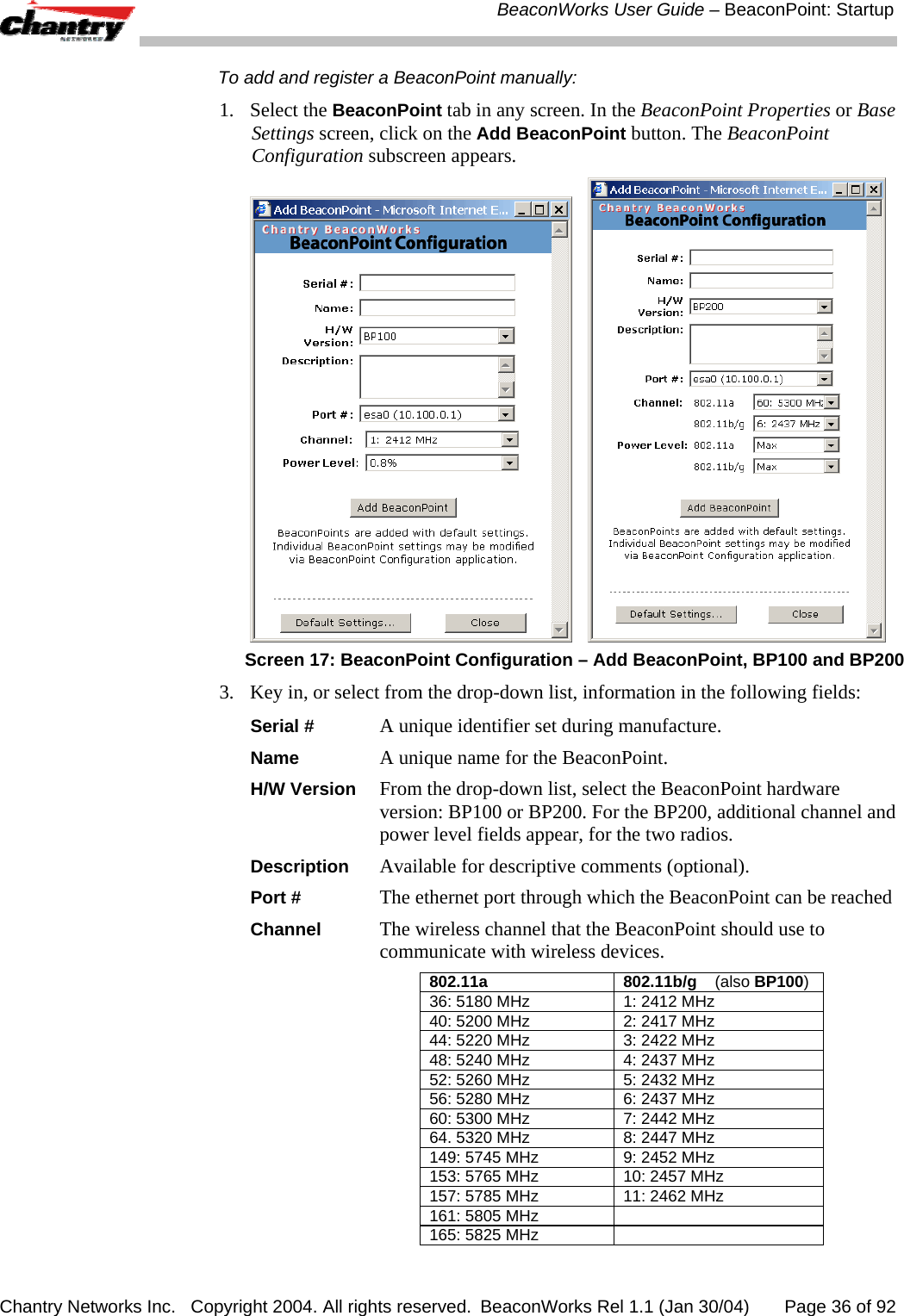  BeaconWorks User Guide &ndash; BeaconPoint: Startup Chantry Networks Inc.   Copyright 2004. All rights reserved.  BeaconWorks Rel 1.1 (Jan 30/04)       Page 36 of 92 To add and register a BeaconPoint manually:  1. Select the BeaconPoint tab in any screen. In the BeaconPoint Properties or Base Settings screen, click on the Add BeaconPoint button. The BeaconPoint Configuration subscreen appears.      Screen 17: BeaconPoint Configuration &ndash; Add BeaconPoint, BP100 and BP200 3.  Key in, or select from the drop-down list, information in the following fields: Serial #  A unique identifier set during manufacture. Name A unique name for the BeaconPoint.  H/W Version From the drop-down list, select the BeaconPoint hardware version: BP100 or BP200. For the BP200, additional channel and power level fields appear, for the two radios.  Description   Available for descriptive comments (optional).  Port # The ethernet port through which the BeaconPoint can be reached Channel The wireless channel that the BeaconPoint should use to communicate with wireless devices. 802.11a  802.11b/g    (also BP100)36: 5180 MHz  1: 2412 MHz 40: 5200 MHz  2: 2417 MHz 44: 5220 MHz  3: 2422 MHz 48: 5240 MHz  4: 2437 MHz 52: 5260 MHz  5: 2432 MHz 56: 5280 MHz  6: 2437 MHz 60: 5300 MHz  7: 2442 MHz 64. 5320 MHz  8: 2447 MHz 149: 5745 MHz  9: 2452 MHz 153: 5765 MHz  10: 2457 MHz 157: 5785 MHz  11: 2462 MHz 161: 5805 MHz   165: 5825 MHz   