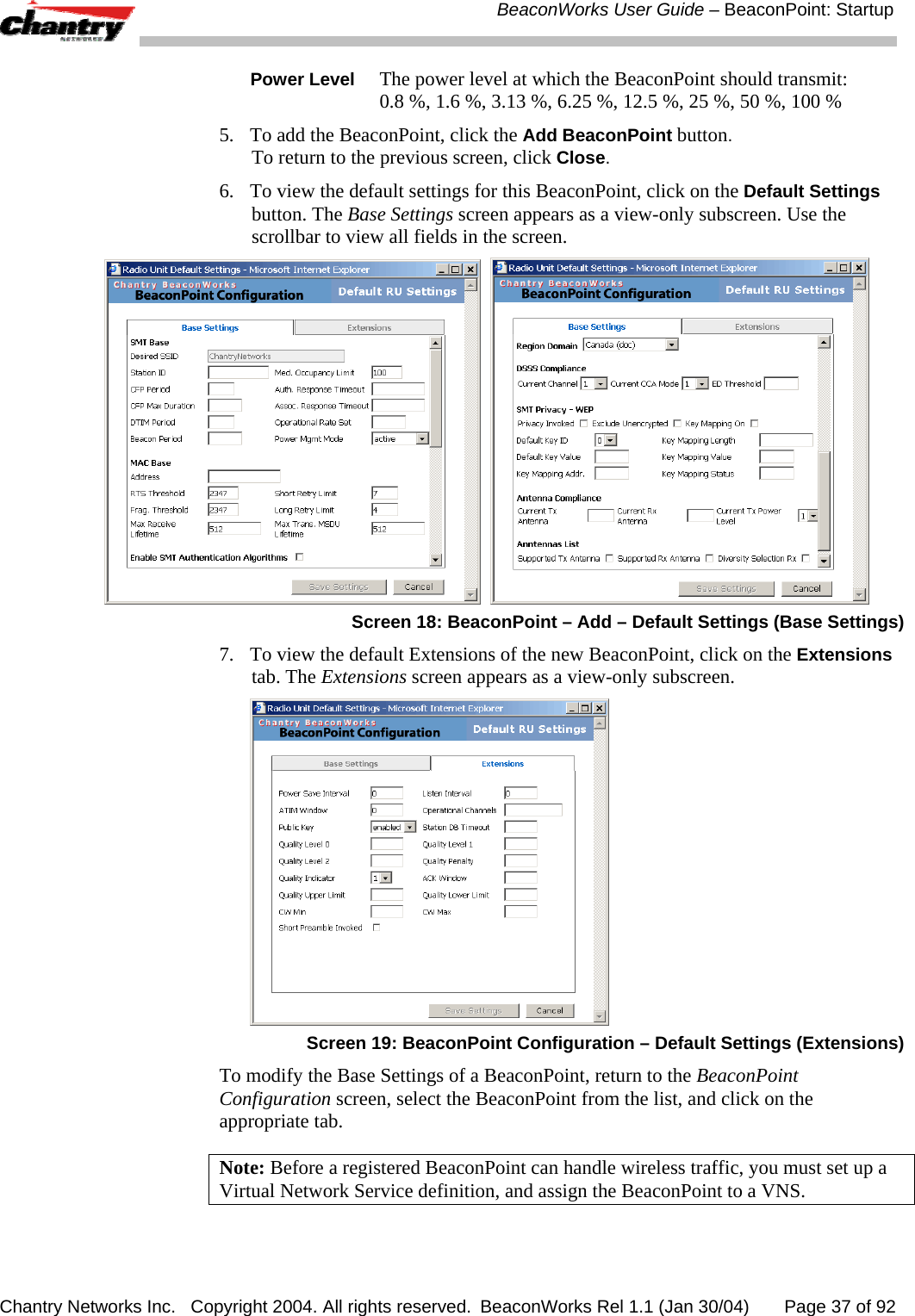 BeaconWorks User Guide &ndash; BeaconPoint: Startup Chantry Networks Inc.   Copyright 2004. All rights reserved.  BeaconWorks Rel 1.1 (Jan 30/04)       Page 37 of 92 Power Level The power level at which the BeaconPoint should transmit: 0.8 %, 1.6 %, 3.13 %, 6.25 %, 12.5 %, 25 %, 50 %, 100 % 5.  To add the BeaconPoint, click the Add BeaconPoint button. To return to the previous screen, click Close. 6.  To view the default settings for this BeaconPoint, click on the Default Settings button. The Base Settings screen appears as a view-only subscreen. Use the scrollbar to view all fields in the screen.     Screen 18: BeaconPoint &ndash; Add &ndash; Default Settings (Base Settings) 7.  To view the default Extensions of the new BeaconPoint, click on the Extensions tab. The Extensions screen appears as a view-only subscreen.  Screen 19: BeaconPoint Configuration &ndash; Default Settings (Extensions) To modify the Base Settings of a BeaconPoint, return to the BeaconPoint Configuration screen, select the BeaconPoint from the list, and click on the appropriate tab. Note: Before a registered BeaconPoint can handle wireless traffic, you must set up a Virtual Network Service definition, and assign the BeaconPoint to a VNS. 