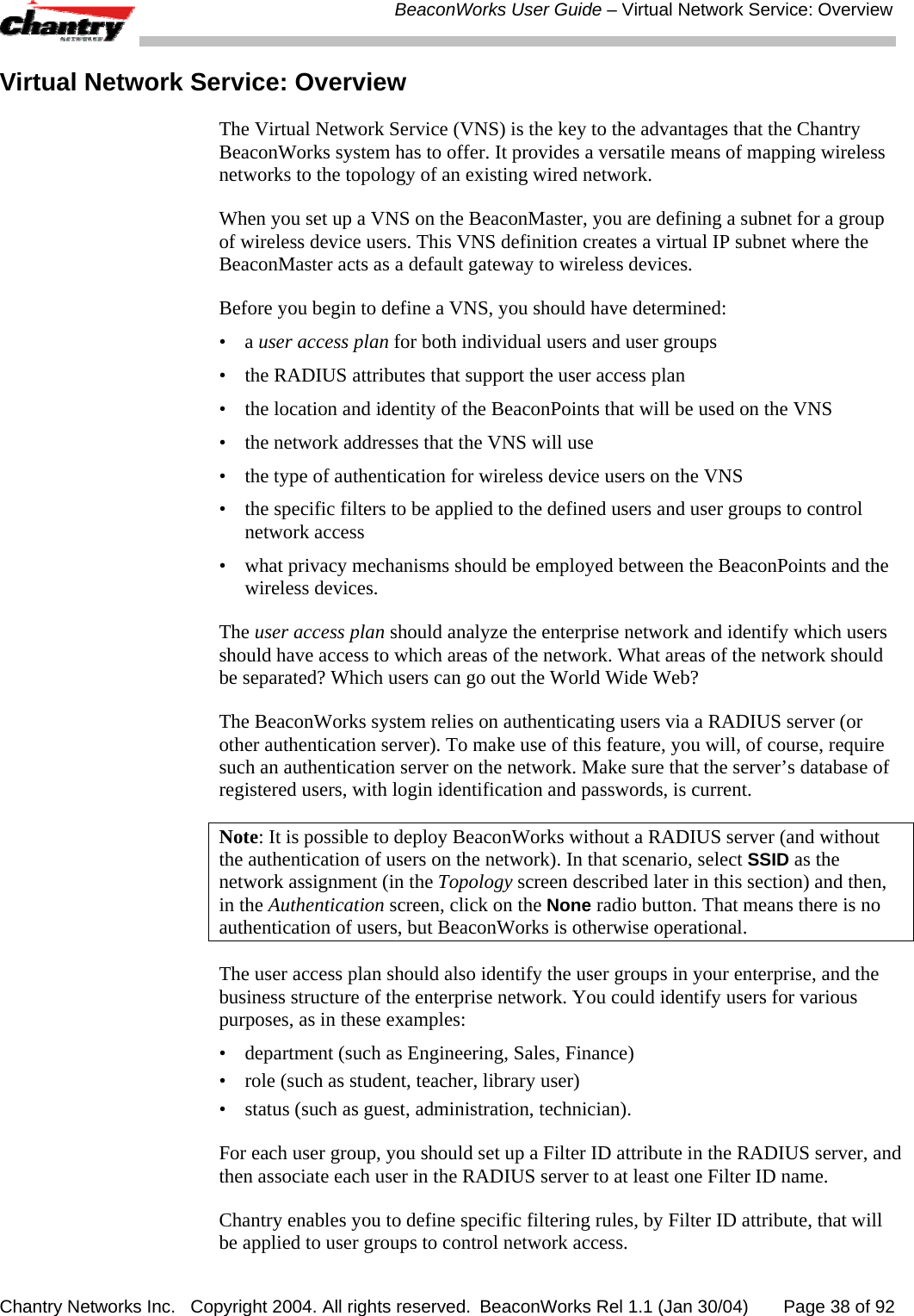  BeaconWorks User Guide &ndash; Virtual Network Service: Overview Chantry Networks Inc.   Copyright 2004. All rights reserved.  BeaconWorks Rel 1.1 (Jan 30/04)       Page 38 of 92 Virtual Network Service: Overview The Virtual Network Service (VNS) is the key to the advantages that the Chantry BeaconWorks system has to offer. It provides a versatile means of mapping wireless networks to the topology of an existing wired network.  When you set up a VNS on the BeaconMaster, you are defining a subnet for a group of wireless device users. This VNS definition creates a virtual IP subnet where the BeaconMaster acts as a default gateway to wireless devices. Before you begin to define a VNS, you should have determined: &bull; a user access plan for both individual users and user groups &bull;  the RADIUS attributes that support the user access plan &bull;  the location and identity of the BeaconPoints that will be used on the VNS &bull;  the network addresses that the VNS will use &bull;  the type of authentication for wireless device users on the VNS &bull;  the specific filters to be applied to the defined users and user groups to control network access &bull;  what privacy mechanisms should be employed between the BeaconPoints and the wireless devices. The user access plan should analyze the enterprise network and identify which users should have access to which areas of the network. What areas of the network should be separated? Which users can go out the World Wide Web? The BeaconWorks system relies on authenticating users via a RADIUS server (or other authentication server). To make use of this feature, you will, of course, require such an authentication server on the network. Make sure that the server&rsquo;s database of registered users, with login identification and passwords, is current.  Note: It is possible to deploy BeaconWorks without a RADIUS server (and without the authentication of users on the network). In that scenario, select SSID as the network assignment (in the Topology screen described later in this section) and then, in the Authentication screen, click on the None radio button. That means there is no authentication of users, but BeaconWorks is otherwise operational. The user access plan should also identify the user groups in your enterprise, and the business structure of the enterprise network. You could identify users for various purposes, as in these examples: &bull;  department (such as Engineering, Sales, Finance)  &bull;  role (such as student, teacher, library user)  &bull;  status (such as guest, administration, technician). For each user group, you should set up a Filter ID attribute in the RADIUS server, and then associate each user in the RADIUS server to at least one Filter ID name. Chantry enables you to define specific filtering rules, by Filter ID attribute, that will be applied to user groups to control network access. 