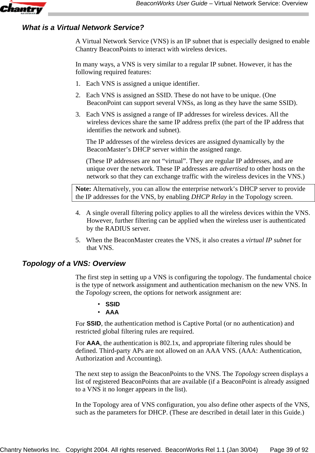  BeaconWorks User Guide &ndash; Virtual Network Service: Overview Chantry Networks Inc.   Copyright 2004. All rights reserved.  BeaconWorks Rel 1.1 (Jan 30/04)       Page 39 of 92 What is a Virtual Network Service? A Virtual Network Service (VNS) is an IP subnet that is especially designed to enable Chantry BeaconPoints to interact with wireless devices. In many ways, a VNS is very similar to a regular IP subnet. However, it has the following required features: 1.  Each VNS is assigned a unique identifier.  2.  Each VNS is assigned an SSID. These do not have to be unique. (One BeaconPoint can support several VNSs, as long as they have the same SSID).  3.  Each VNS is assigned a range of IP addresses for wireless devices. All the wireless devices share the same IP address prefix (the part of the IP address that identifies the network and subnet).    The IP addresses of the wireless devices are assigned dynamically by the BeaconMaster&rsquo;s DHCP server within the assigned range.   (These IP addresses are not &ldquo;virtual&rdquo;. They are regular IP addresses, and are unique over the network. These IP addresses are advertised to other hosts on the network so that they can exchange traffic with the wireless devices in the VNS.) Note: Alternatively, you can allow the enterprise network&rsquo;s DHCP server to provide the IP addresses for the VNS, by enabling DHCP Relay in the Topology screen. 4.  A single overall filtering policy applies to all the wireless devices within the VNS. However, further filtering can be applied when the wireless user is authenticated by the RADIUS server.  5.  When the BeaconMaster creates the VNS, it also creates a virtual IP subnet for that VNS. Topology of a VNS: Overview The first step in setting up a VNS is configuring the topology. The fundamental choice is the type of network assignment and authentication mechanism on the new VNS. In the Topology screen, the options for network assignment are:  &bull;  SSID &bull; AAA For SSID, the authentication method is Captive Portal (or no authentication) and restricted global filtering rules are required. For AAA, the authentication is 802.1x, and appropriate filtering rules should be defined. Third-party APs are not allowed on an AAA VNS. (AAA: Authentication, Authorization and Accounting). The next step to assign the BeaconPoints to the VNS. The Topology screen displays a list of registered BeaconPoints that are available (if a BeaconPoint is already assigned to a VNS it no longer appears in the list). In the Topology area of VNS configuration, you also define other aspects of the VNS, such as the parameters for DHCP. (These are described in detail later in this Guide.) 