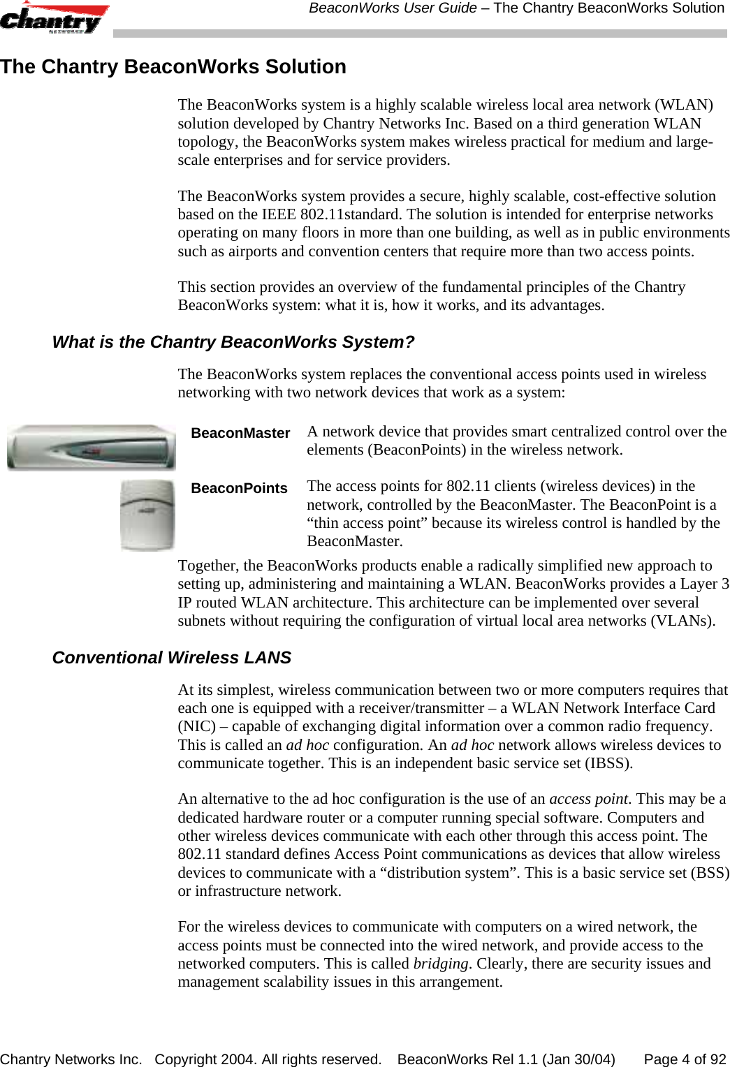  BeaconWorks User Guide &ndash; The Chantry BeaconWorks Solution Chantry Networks Inc.   Copyright 2004. All rights reserved.   BeaconWorks Rel 1.1 (Jan 30/04)       Page 4 of 92 The Chantry BeaconWorks Solution The BeaconWorks system is a highly scalable wireless local area network (WLAN) solution developed by Chantry Networks Inc. Based on a third generation WLAN topology, the BeaconWorks system makes wireless practical for medium and large-scale enterprises and for service providers.  The BeaconWorks system provides a secure, highly scalable, cost-effective solution based on the IEEE 802.11standard. The solution is intended for enterprise networks operating on many floors in more than one building, as well as in public environments such as airports and convention centers that require more than two access points.  This section provides an overview of the fundamental principles of the Chantry BeaconWorks system: what it is, how it works, and its advantages.  What is the Chantry BeaconWorks System? The BeaconWorks system replaces the conventional access points used in wireless networking with two network devices that work as a system:  BeaconMasterA network device that provides smart centralized control over the elements (BeaconPoints) in the wireless network.   BeaconPoints The access points for 802.11 clients (wireless devices) in the network, controlled by the BeaconMaster. The BeaconPoint is a &ldquo;thin access point&rdquo; because its wireless control is handled by the BeaconMaster. Together, the BeaconWorks products enable a radically simplified new approach to setting up, administering and maintaining a WLAN. BeaconWorks provides a Layer 3 IP routed WLAN architecture. This architecture can be implemented over several subnets without requiring the configuration of virtual local area networks (VLANs). Conventional Wireless LANS At its simplest, wireless communication between two or more computers requires that each one is equipped with a receiver/transmitter &ndash; a WLAN Network Interface Card (NIC) &ndash; capable of exchanging digital information over a common radio frequency. This is called an ad hoc configuration. An ad hoc network allows wireless devices to communicate together. This is an independent basic service set (IBSS). An alternative to the ad hoc configuration is the use of an access point. This may be a dedicated hardware router or a computer running special software. Computers and other wireless devices communicate with each other through this access point. The 802.11 standard defines Access Point communications as devices that allow wireless devices to communicate with a &ldquo;distribution system&rdquo;. This is a basic service set (BSS) or infrastructure network.  For the wireless devices to communicate with computers on a wired network, the access points must be connected into the wired network, and provide access to the networked computers. This is called bridging. Clearly, there are security issues and management scalability issues in this arrangement.  