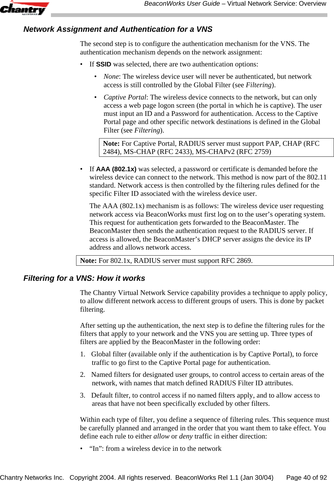  BeaconWorks User Guide &ndash; Virtual Network Service: Overview Chantry Networks Inc.   Copyright 2004. All rights reserved.  BeaconWorks Rel 1.1 (Jan 30/04)       Page 40 of 92 Network Assignment and Authentication for a VNS The second step is to configure the authentication mechanism for the VNS. The authentication mechanism depends on the network assignment: &bull; If SSID was selected, there are two authentication options: &bull;  None: The wireless device user will never be authenticated, but network access is still controlled by the Global Filter (see Filtering). &bull;  Captive Portal: The wireless device connects to the network, but can only access a web page logon screen (the portal in which he is captive). The user must input an ID and a Password for authentication. Access to the Captive Portal page and other specific network destinations is defined in the Global Filter (see Filtering).  Note: For Captive Portal, RADIUS server must support PAP, CHAP (RFC 2484), MS-CHAP (RFC 2433), MS-CHAPv2 (RFC 2759) &bull; If AAA (802.1x) was selected, a password or certificate is demanded before the wireless device can connect to the network. This method is now part of the 802.11 standard. Network access is then controlled by the filtering rules defined for the specific Filter ID associated with the wireless device user. The AAA (802.1x) mechanism is as follows: The wireless device user requesting network access via BeaconWorks must first log on to the user&rsquo;s operating system. This request for authentication gets forwarded to the BeaconMaster. The BeaconMaster then sends the authentication request to the RADIUS server. If access is allowed, the BeaconMaster&rsquo;s DHCP server assigns the device its IP address and allows network access.  Note: For 802.1x, RADIUS server must support RFC 2869. Filtering for a VNS: How it works The Chantry Virtual Network Service capability provides a technique to apply policy, to allow different network access to different groups of users. This is done by packet filtering. After setting up the authentication, the next step is to define the filtering rules for the filters that apply to your network and the VNS you are setting up. Three types of filters are applied by the BeaconMaster in the following order: 1.   Global filter (available only if the authentication is by Captive Portal), to force traffic to go first to the Captive Portal page for authentication. 2.  Named filters for designated user groups, to control access to certain areas of the network, with names that match defined RADIUS Filter ID attributes. 3.  Default filter, to control access if no named filters apply, and to allow access to areas that have not been specifically excluded by other filters. Within each type of filter, you define a sequence of filtering rules. This sequence must be carefully planned and arranged in the order that you want them to take effect. You define each rule to either allow or deny traffic in either direction: &bull;  &ldquo;In&rdquo;: from a wireless device in to the network  