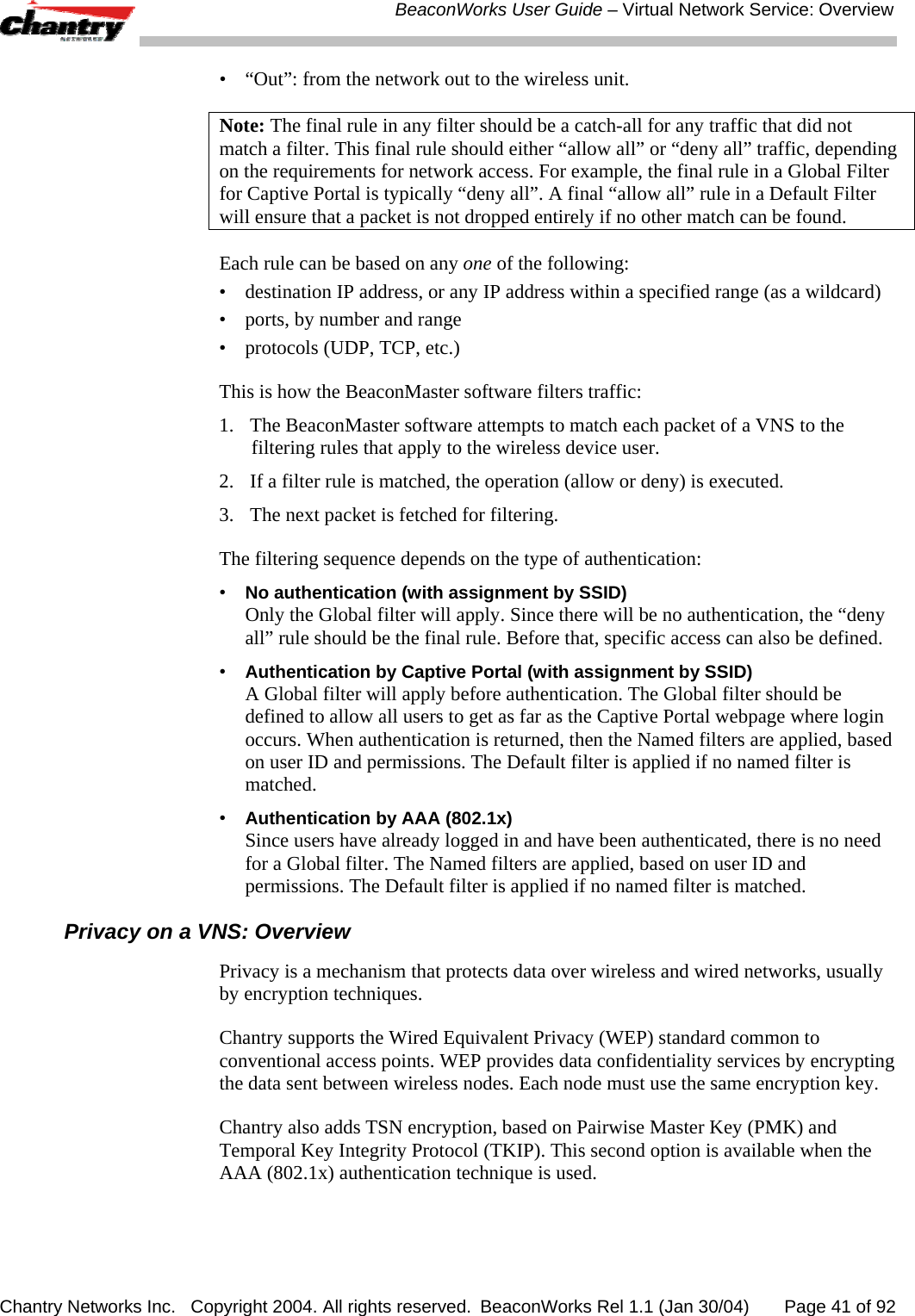  BeaconWorks User Guide &ndash; Virtual Network Service: Overview Chantry Networks Inc.   Copyright 2004. All rights reserved.  BeaconWorks Rel 1.1 (Jan 30/04)       Page 41 of 92 &bull;  &ldquo;Out&rdquo;: from the network out to the wireless unit.  Note: The final rule in any filter should be a catch-all for any traffic that did not match a filter. This final rule should either &ldquo;allow all&rdquo; or &ldquo;deny all&rdquo; traffic, depending on the requirements for network access. For example, the final rule in a Global Filter for Captive Portal is typically &ldquo;deny all&rdquo;. A final &ldquo;allow all&rdquo; rule in a Default Filter will ensure that a packet is not dropped entirely if no other match can be found. Each rule can be based on any one of the following: &bull;  destination IP address, or any IP address within a specified range (as a wildcard) &bull;  ports, by number and range &bull;  protocols (UDP, TCP, etc.) This is how the BeaconMaster software filters traffic: 1.  The BeaconMaster software attempts to match each packet of a VNS to the filtering rules that apply to the wireless device user.  2.  If a filter rule is matched, the operation (allow or deny) is executed.  3.  The next packet is fetched for filtering. The filtering sequence depends on the type of authentication: &bull; No authentication (with assignment by SSID) Only the Global filter will apply. Since there will be no authentication, the &ldquo;deny all&rdquo; rule should be the final rule. Before that, specific access can also be defined. &bull; Authentication by Captive Portal (with assignment by SSID) A Global filter will apply before authentication. The Global filter should be defined to allow all users to get as far as the Captive Portal webpage where login occurs. When authentication is returned, then the Named filters are applied, based on user ID and permissions. The Default filter is applied if no named filter is matched.  &bull; Authentication by AAA (802.1x) Since users have already logged in and have been authenticated, there is no need for a Global filter. The Named filters are applied, based on user ID and permissions. The Default filter is applied if no named filter is matched. Privacy on a VNS: Overview Privacy is a mechanism that protects data over wireless and wired networks, usually by encryption techniques.  Chantry supports the Wired Equivalent Privacy (WEP) standard common to conventional access points. WEP provides data confidentiality services by encrypting the data sent between wireless nodes. Each node must use the same encryption key. Chantry also adds TSN encryption, based on Pairwise Master Key (PMK) and Temporal Key Integrity Protocol (TKIP). This second option is available when the AAA (802.1x) authentication technique is used.  