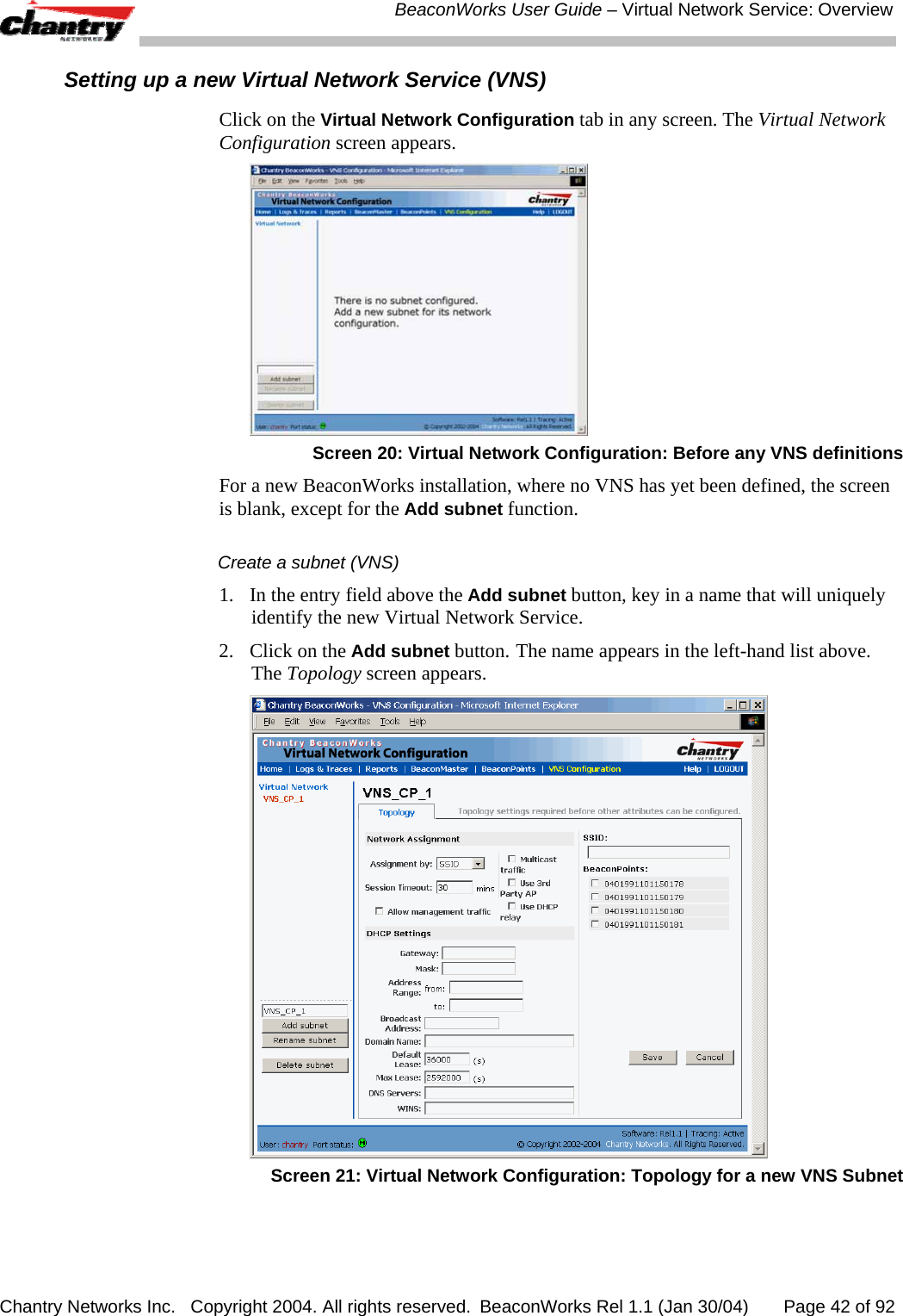  BeaconWorks User Guide &ndash; Virtual Network Service: Overview Chantry Networks Inc.   Copyright 2004. All rights reserved.  BeaconWorks Rel 1.1 (Jan 30/04)       Page 42 of 92 Setting up a new Virtual Network Service (VNS) Click on the Virtual Network Configuration tab in any screen. The Virtual Network Configuration screen appears.  Screen 20: Virtual Network Configuration: Before any VNS definitions For a new BeaconWorks installation, where no VNS has yet been defined, the screen is blank, except for the Add subnet function. Create a subnet (VNS) 1.  In the entry field above the Add subnet button, key in a name that will uniquely identify the new Virtual Network Service. 2.  Click on the Add subnet button.  The name appears in the left-hand list above. The Topology screen appears.  Screen 21: Virtual Network Configuration: Topology for a new VNS Subnet 