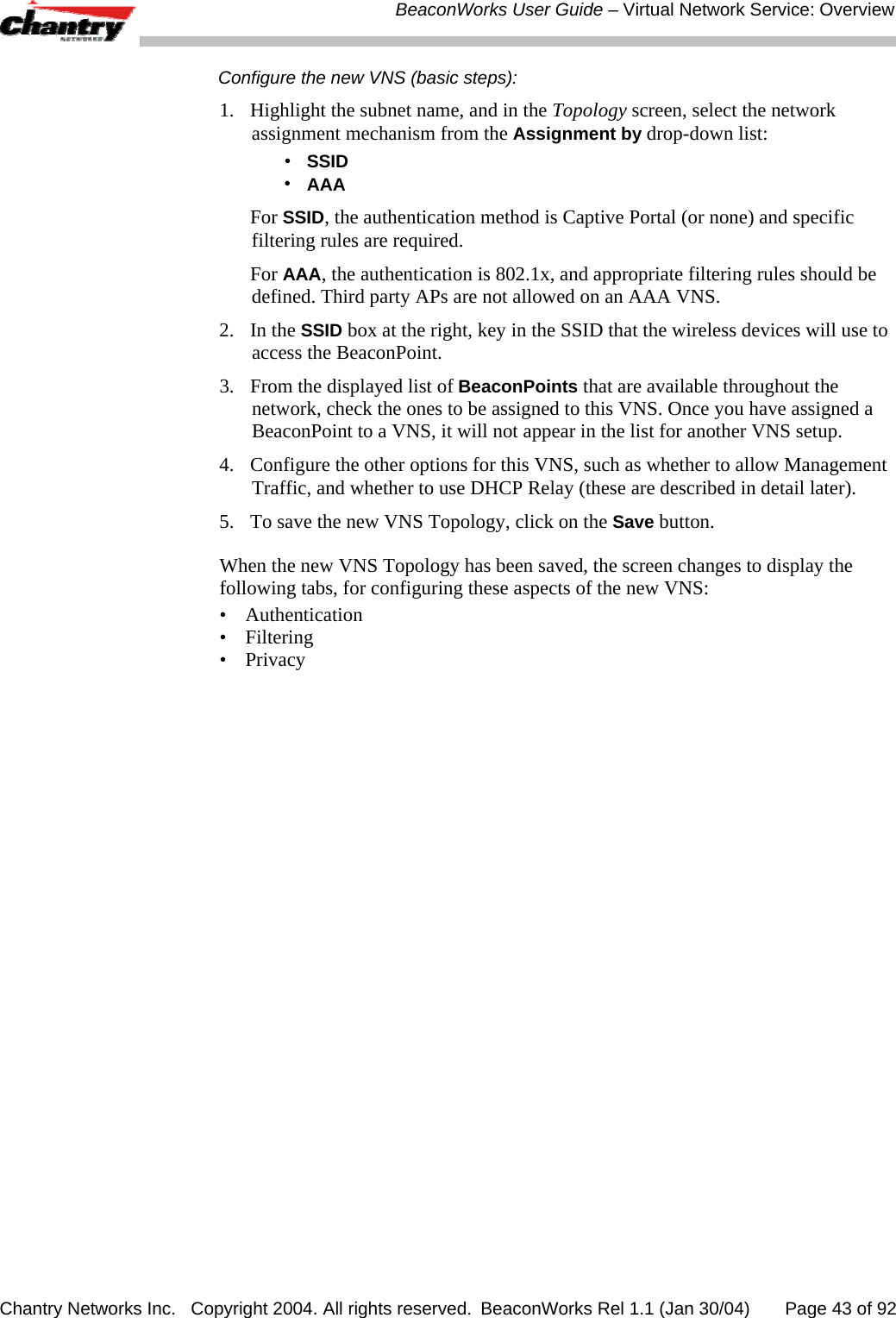  BeaconWorks User Guide &ndash; Virtual Network Service: Overview Chantry Networks Inc.   Copyright 2004. All rights reserved.  BeaconWorks Rel 1.1 (Jan 30/04)       Page 43 of 92 Configure the new VNS (basic steps): 1.  Highlight the subnet name, and in the Topology screen, select the network assignment mechanism from the Assignment by drop-down list:  &bull;  SSID &bull; AAA  For SSID, the authentication method is Captive Portal (or none) and specific filtering rules are required.  For AAA, the authentication is 802.1x, and appropriate filtering rules should be defined. Third party APs are not allowed on an AAA VNS. 2. In the SSID box at the right, key in the SSID that the wireless devices will use to access the BeaconPoint. 3.  From the displayed list of BeaconPoints that are available throughout the network, check the ones to be assigned to this VNS. Once you have assigned a BeaconPoint to a VNS, it will not appear in the list for another VNS setup. 4.  Configure the other options for this VNS, such as whether to allow Management Traffic, and whether to use DHCP Relay (these are described in detail later). 5.  To save the new VNS Topology, click on the Save button. When the new VNS Topology has been saved, the screen changes to display the following tabs, for configuring these aspects of the new VNS: &bull; Authentication &bull; Filtering &bull; Privacy 