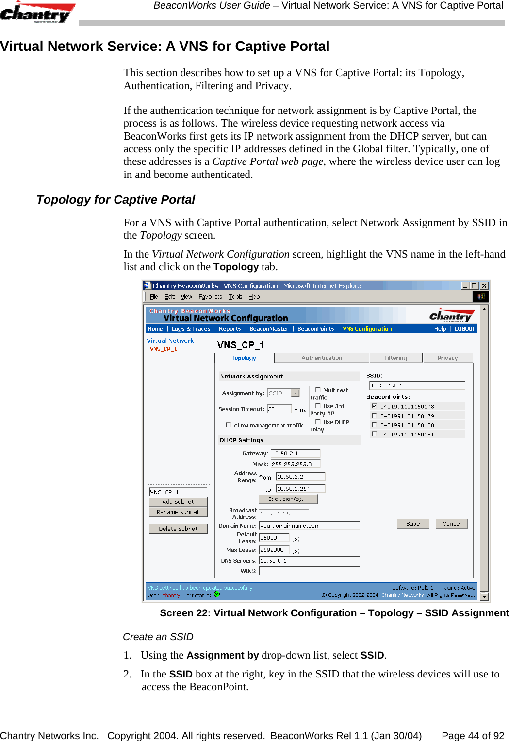  BeaconWorks User Guide &ndash; Virtual Network Service: A VNS for Captive Portal Chantry Networks Inc.   Copyright 2004. All rights reserved.  BeaconWorks Rel 1.1 (Jan 30/04)       Page 44 of 92 Virtual Network Service: A VNS for Captive Portal This section describes how to set up a VNS for Captive Portal: its Topology, Authentication, Filtering and Privacy. If the authentication technique for network assignment is by Captive Portal, the process is as follows. The wireless device requesting network access via BeaconWorks first gets its IP network assignment from the DHCP server, but can access only the specific IP addresses defined in the Global filter. Typically, one of these addresses is a Captive Portal web page, where the wireless device user can log in and become authenticated.  Topology for Captive Portal For a VNS with Captive Portal authentication, select Network Assignment by SSID in the Topology screen.  In the Virtual Network Configuration screen, highlight the VNS name in the left-hand list and click on the Topology tab.   Screen 22: Virtual Network Configuration &ndash; Topology &ndash; SSID Assignment Create an SSID 1. Using the Assignment by drop-down list, select SSID.  2. In the SSID box at the right, key in the SSID that the wireless devices will use to access the BeaconPoint. 