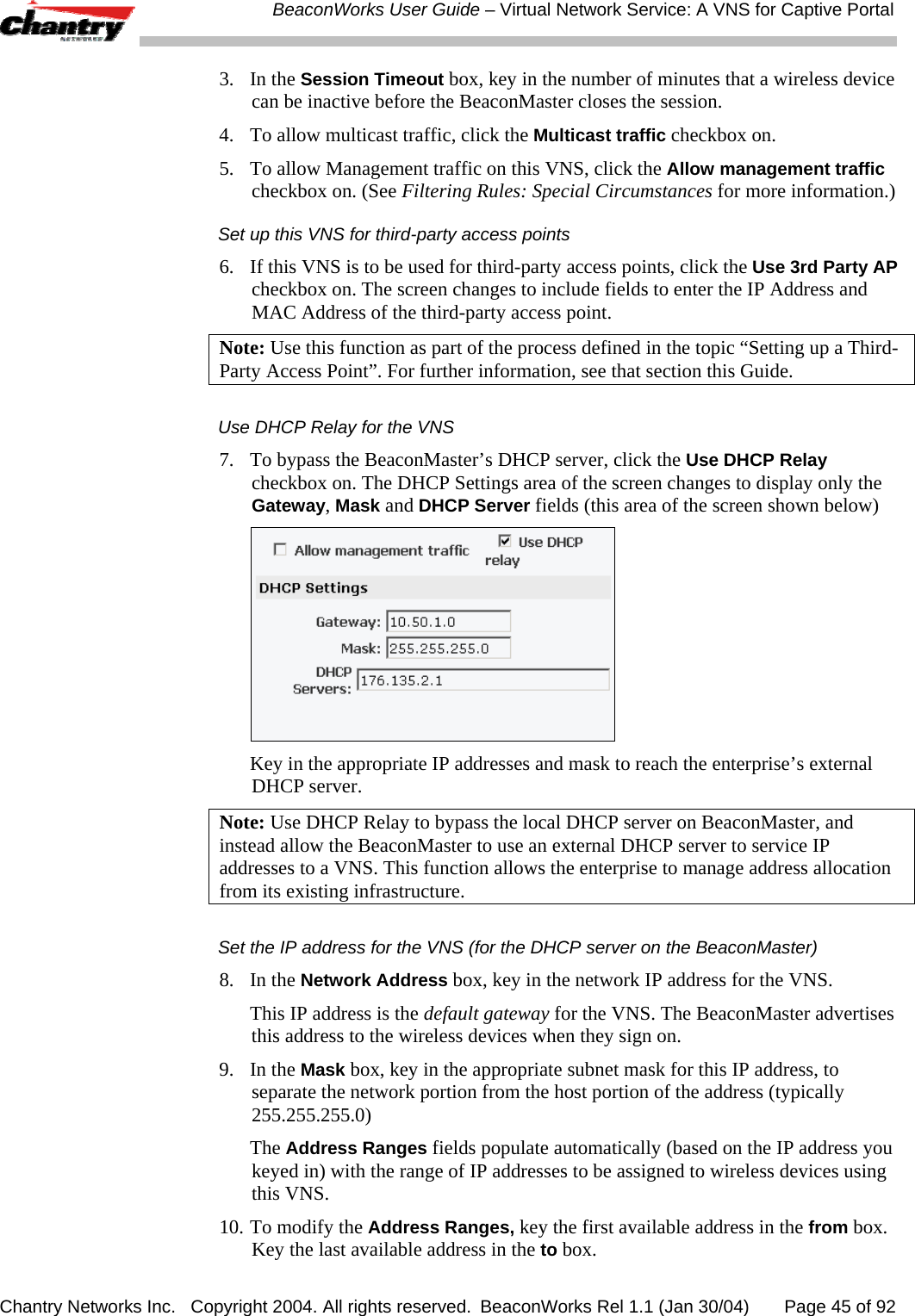  BeaconWorks User Guide &ndash; Virtual Network Service: A VNS for Captive Portal Chantry Networks Inc.   Copyright 2004. All rights reserved.  BeaconWorks Rel 1.1 (Jan 30/04)       Page 45 of 92 3. In the Session Timeout box, key in the number of minutes that a wireless device can be inactive before the BeaconMaster closes the session. 4.  To allow multicast traffic, click the Multicast traffic checkbox on. 5.  To allow Management traffic on this VNS, click the Allow management traffic checkbox on. (See Filtering Rules: Special Circumstances for more information.) Set up this VNS for third-party access points 6.  If this VNS is to be used for third-party access points, click the Use 3rd Party AP checkbox on. The screen changes to include fields to enter the IP Address and MAC Address of the third-party access point.  Note: Use this function as part of the process defined in the topic &ldquo;Setting up a Third-Party Access Point&rdquo;. For further information, see that section this Guide. Use DHCP Relay for the VNS 7.  To bypass the BeaconMaster&rsquo;s DHCP server, click the Use DHCP Relay checkbox on. The DHCP Settings area of the screen changes to display only the Gateway, Mask and DHCP Server fields (this area of the screen shown below)    Key in the appropriate IP addresses and mask to reach the enterprise&rsquo;s external DHCP server. Note: Use DHCP Relay to bypass the local DHCP server on BeaconMaster, and instead allow the BeaconMaster to use an external DHCP server to service IP addresses to a VNS. This function allows the enterprise to manage address allocation from its existing infrastructure. Set the IP address for the VNS (for the DHCP server on the BeaconMaster) 8. In the Network Address box, key in the network IP address for the VNS.    This IP address is the default gateway for the VNS. The BeaconMaster advertises this address to the wireless devices when they sign on.  9. In the Mask box, key in the appropriate subnet mask for this IP address, to separate the network portion from the host portion of the address (typically 255.255.255.0)  The Address Ranges fields populate automatically (based on the IP address you keyed in) with the range of IP addresses to be assigned to wireless devices using this VNS. 10. To modify the Address Ranges, key the first available address in the from box. Key the last available address in the to box.  