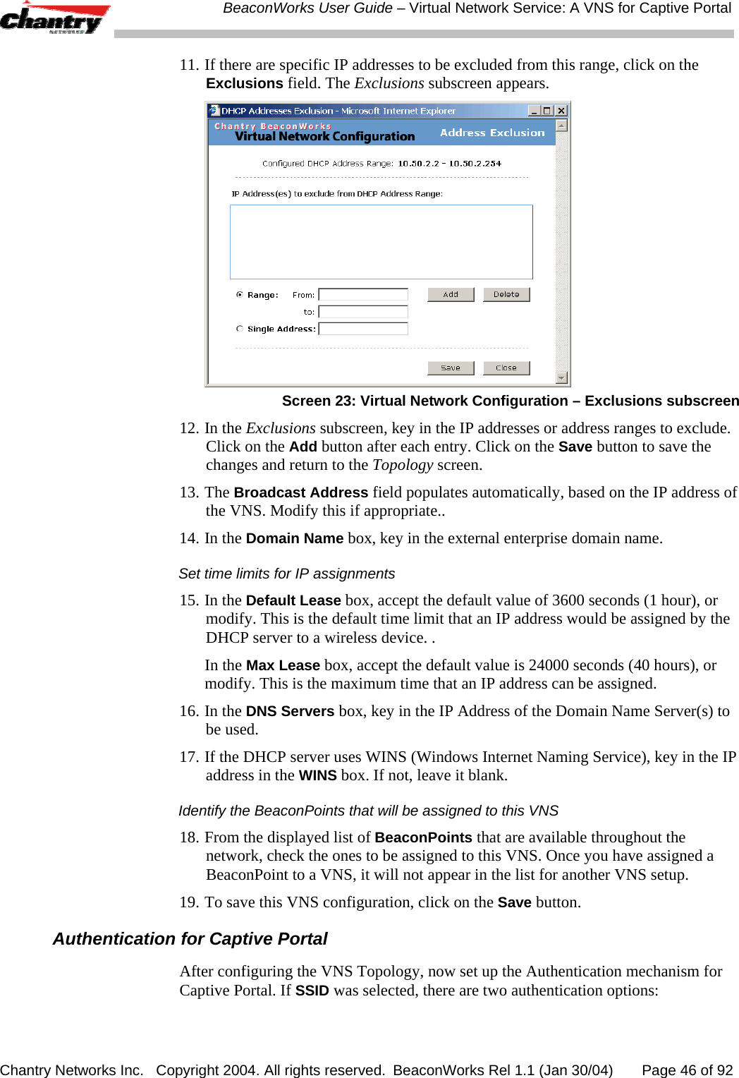  BeaconWorks User Guide &ndash; Virtual Network Service: A VNS for Captive Portal Chantry Networks Inc.   Copyright 2004. All rights reserved.  BeaconWorks Rel 1.1 (Jan 30/04)       Page 46 of 92 11. If there are specific IP addresses to be excluded from this range, click on the Exclusions field. The Exclusions subscreen appears.   Screen 23: Virtual Network Configuration &ndash; Exclusions subscreen 12. In the Exclusions subscreen, key in the IP addresses or address ranges to exclude. Click on the Add button after each entry. Click on the Save button to save the changes and return to the Topology screen. 13. The Broadcast Address field populates automatically, based on the IP address of the VNS. Modify this if appropriate.. 14. In the Domain Name box, key in the external enterprise domain name.  Set time limits for IP assignments 15. In the Default Lease box, accept the default value of 3600 seconds (1 hour), or modify. This is the default time limit that an IP address would be assigned by the DHCP server to a wireless device. . In the Max Lease box, accept the default value is 24000 seconds (40 hours), or modify. This is the maximum time that an IP address can be assigned.  16. In the DNS Servers box, key in the IP Address of the Domain Name Server(s) to be used. 17. If the DHCP server uses WINS (Windows Internet Naming Service), key in the IP address in the WINS box. If not, leave it blank. Identify the BeaconPoints that will be assigned to this VNS 18. From the displayed list of BeaconPoints that are available throughout the network, check the ones to be assigned to this VNS. Once you have assigned a BeaconPoint to a VNS, it will not appear in the list for another VNS setup. 19. To save this VNS configuration, click on the Save button. Authentication for Captive Portal After configuring the VNS Topology, now set up the Authentication mechanism for Captive Portal. If SSID was selected, there are two authentication options: 