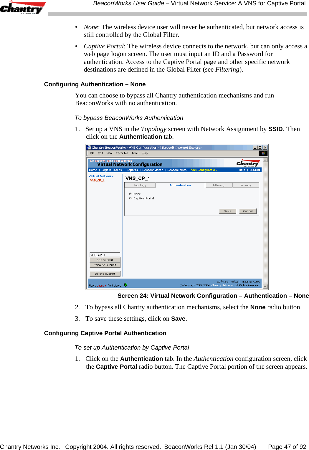  BeaconWorks User Guide &ndash; Virtual Network Service: A VNS for Captive Portal Chantry Networks Inc.   Copyright 2004. All rights reserved.  BeaconWorks Rel 1.1 (Jan 30/04)       Page 47 of 92 &bull;  None: The wireless device user will never be authenticated, but network access is still controlled by the Global Filter. &bull;  Captive Portal: The wireless device connects to the network, but can only access a web page logon screen. The user must input an ID and a Password for authentication. Access to the Captive Portal page and other specific network destinations are defined in the Global Filter (see Filtering).  Configuring Authentication &ndash; None You can choose to bypass all Chantry authentication mechanisms and run BeaconWorks with no authentication.  To bypass BeaconWorks Authentication 1.  Set up a VNS in the Topology screen with Network Assignment by SSID. Then click on the Authentication tab.   Screen 24: Virtual Network Configuration &ndash; Authentication &ndash; None 2.  To bypass all Chantry authentication mechanisms, select the None radio button.  3.  To save these settings, click on Save. Configuring Captive Portal Authentication To set up Authentication by Captive Portal 1.  Click on the Authentication tab. In the Authentication configuration screen, click the Captive Portal radio button. The Captive Portal portion of the screen appears. 