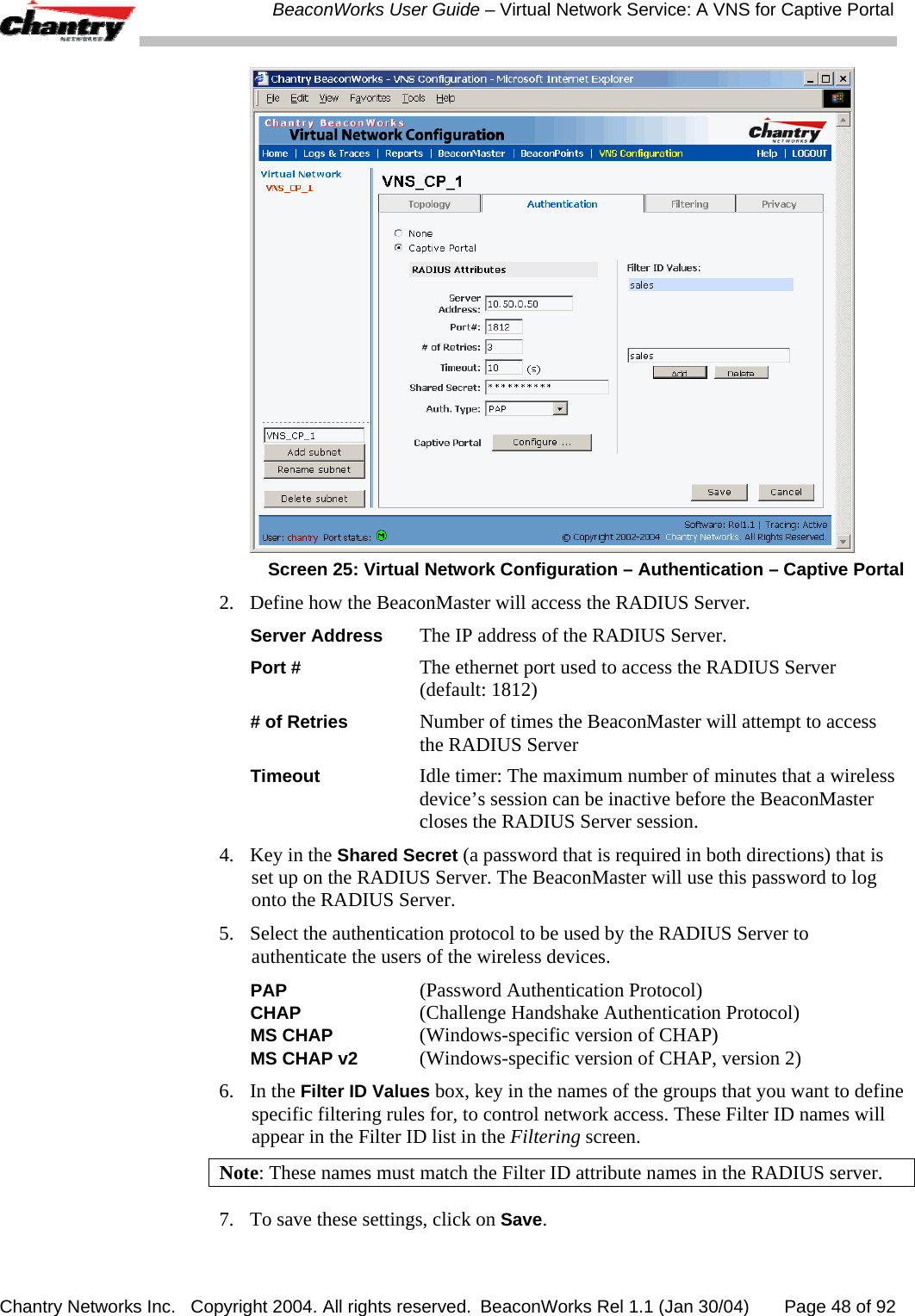  BeaconWorks User Guide &ndash; Virtual Network Service: A VNS for Captive Portal Chantry Networks Inc.   Copyright 2004. All rights reserved.  BeaconWorks Rel 1.1 (Jan 30/04)       Page 48 of 92  Screen 25: Virtual Network Configuration &ndash; Authentication &ndash; Captive Portal 2.  Define how the BeaconMaster will access the RADIUS Server. Server Address The IP address of the RADIUS Server. Port # The ethernet port used to access the RADIUS Server (default: 1812) # of Retries Number of times the BeaconMaster will attempt to access the RADIUS Server Timeout Idle timer: The maximum number of minutes that a wireless device&rsquo;s session can be inactive before the BeaconMaster closes the RADIUS Server session. 4.  Key in the Shared Secret (a password that is required in both directions) that is set up on the RADIUS Server. The BeaconMaster will use this password to log onto the RADIUS Server.  5.  Select the authentication protocol to be used by the RADIUS Server to authenticate the users of the wireless devices. PAP   (Password Authentication Protocol)  CHAP   (Challenge Handshake Authentication Protocol) MS CHAP   (Windows-specific version of CHAP) MS CHAP v2  (Windows-specific version of CHAP, version 2) 6. In the Filter ID Values box, key in the names of the groups that you want to define specific filtering rules for, to control network access. These Filter ID names will appear in the Filter ID list in the Filtering screen.  Note: These names must match the Filter ID attribute names in the RADIUS server.  7.  To save these settings, click on Save. 