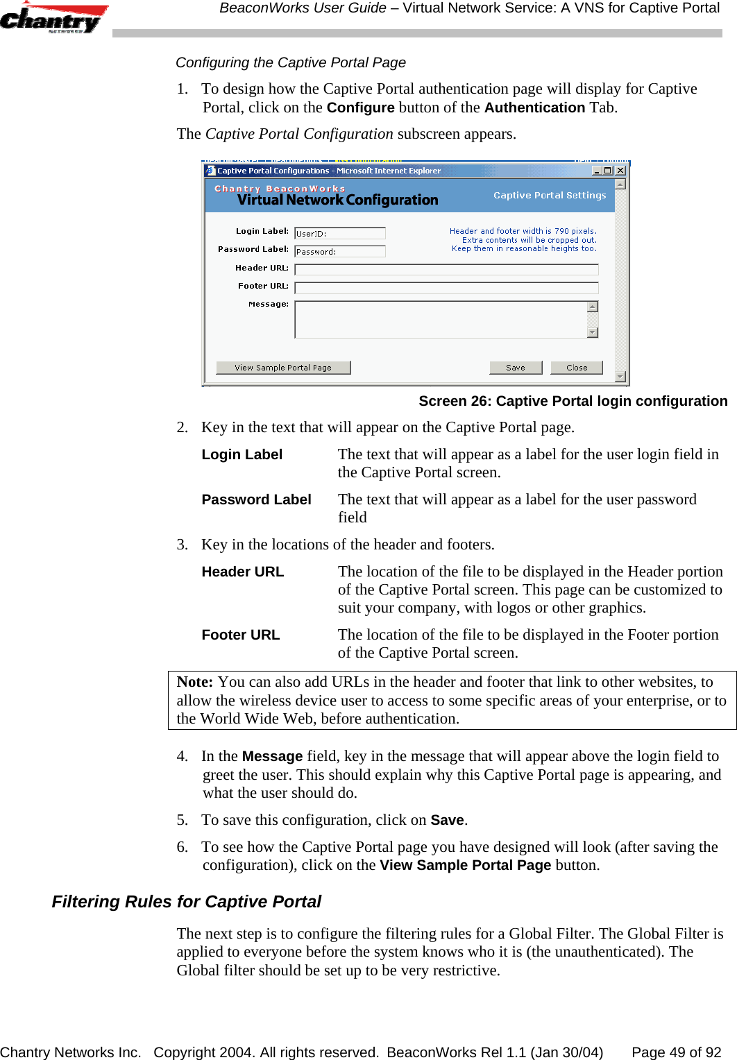  BeaconWorks User Guide &ndash; Virtual Network Service: A VNS for Captive Portal Chantry Networks Inc.   Copyright 2004. All rights reserved.  BeaconWorks Rel 1.1 (Jan 30/04)       Page 49 of 92 Configuring the Captive Portal Page 1.  To design how the Captive Portal authentication page will display for Captive Portal, click on the Configure button of the Authentication Tab.  The Captive Portal Configuration subscreen appears.  Screen 26: Captive Portal login configuration 2.  Key in the text that will appear on the Captive Portal page. Login Label The text that will appear as a label for the user login field in the Captive Portal screen. Password Label The text that will appear as a label for the user password field 3.  Key in the locations of the header and footers. Header URL The location of the file to be displayed in the Header portion of the Captive Portal screen. This page can be customized to suit your company, with logos or other graphics. Footer URL The location of the file to be displayed in the Footer portion of the Captive Portal screen.  Note: You can also add URLs in the header and footer that link to other websites, to allow the wireless device user to access to some specific areas of your enterprise, or to the World Wide Web, before authentication.  4. In the Message field, key in the message that will appear above the login field to greet the user. This should explain why this Captive Portal page is appearing, and what the user should do.  5.  To save this configuration, click on Save. 6.  To see how the Captive Portal page you have designed will look (after saving the configuration), click on the View Sample Portal Page button. Filtering Rules for Captive Portal The next step is to configure the filtering rules for a Global Filter. The Global Filter is applied to everyone before the system knows who it is (the unauthenticated). The Global filter should be set up to be very restrictive. 
