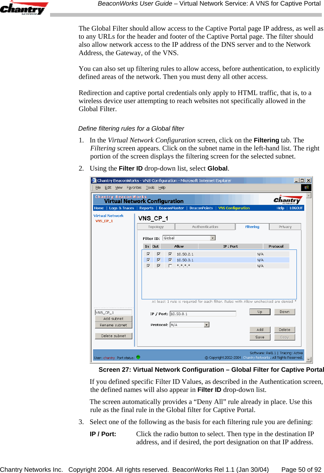  BeaconWorks User Guide &ndash; Virtual Network Service: A VNS for Captive Portal Chantry Networks Inc.   Copyright 2004. All rights reserved.  BeaconWorks Rel 1.1 (Jan 30/04)       Page 50 of 92 The Global Filter should allow access to the Captive Portal page IP address, as well as to any URLs for the header and footer of the Captive Portal page. The filter should also allow network access to the IP address of the DNS server and to the Network Address, the Gateway, of the VNS.  You can also set up filtering rules to allow access, before authentication, to explicitly defined areas of the network. Then you must deny all other access.  Redirection and captive portal credentials only apply to HTML traffic, that is, to a wireless device user attempting to reach websites not specifically allowed in the Global Filter. Define filtering rules for a Global filter 1. In the Virtual Network Configuration screen, click on the Filtering tab. The Filtering screen appears. Click on the subnet name in the left-hand list. The right portion of the screen displays the filtering screen for the selected subnet.  2. Using the Filter ID drop-down list, select Global.   Screen 27: Virtual Network Configuration &ndash; Global Filter for Captive Portal   If you defined specific Filter ID Values, as described in the Authentication screen, the defined names will also appear in Filter ID drop-down list.   The screen automatically provides a &ldquo;Deny All&rdquo; rule already in place. Use this rule as the final rule in the Global filter for Captive Portal. 3.  Select one of the following as the basis for each filtering rule you are defining:  IP / Port: Click the radio button to select. Then type in the destination IP address, and if desired, the port designation on that IP address. 