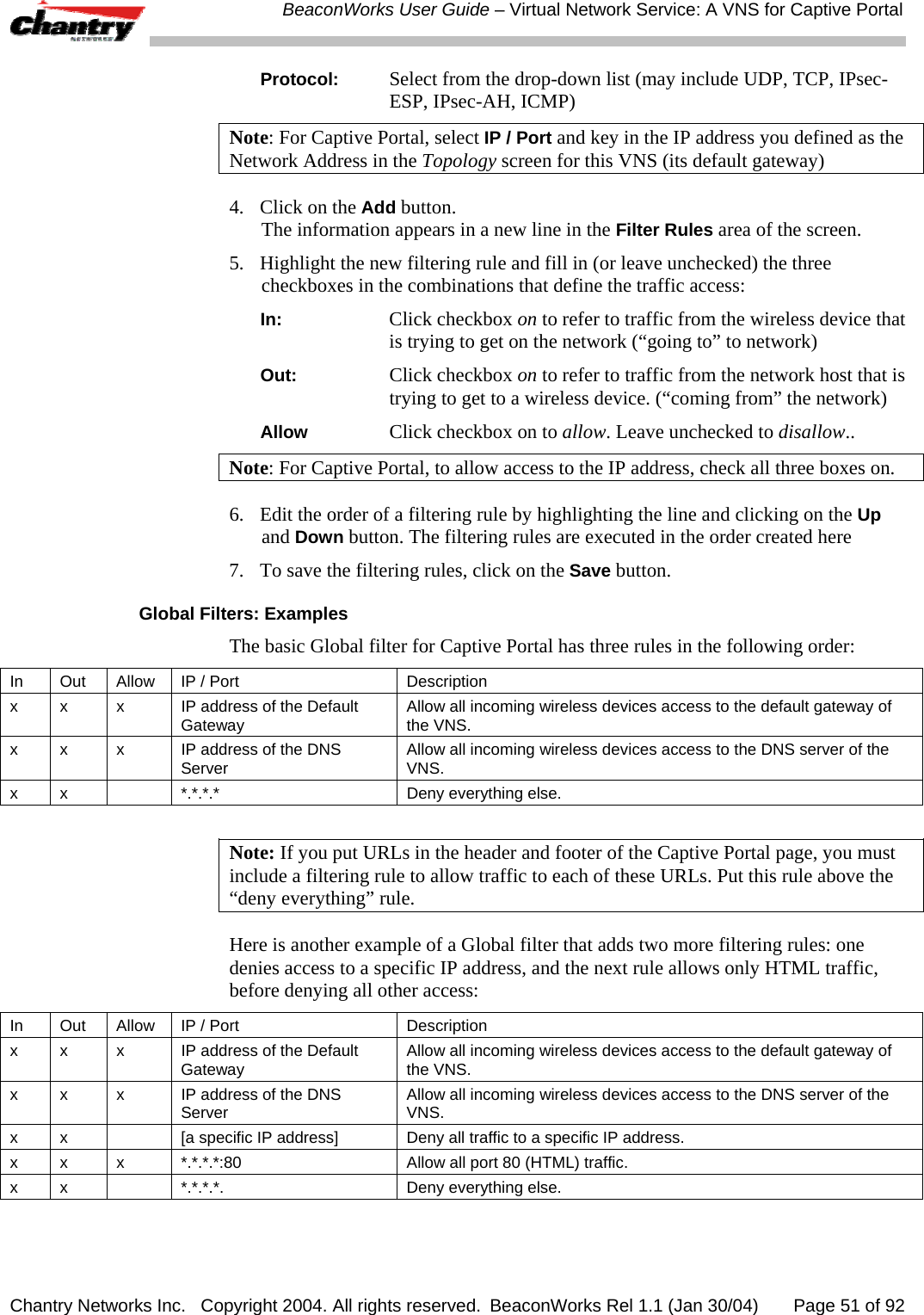  BeaconWorks User Guide &ndash; Virtual Network Service: A VNS for Captive Portal Chantry Networks Inc.   Copyright 2004. All rights reserved.  BeaconWorks Rel 1.1 (Jan 30/04)       Page 51 of 92 Protocol: Select from the drop-down list (may include UDP, TCP, IPsec-ESP, IPsec-AH, ICMP) Note: For Captive Portal, select IP / Port and key in the IP address you defined as the Network Address in the Topology screen for this VNS (its default gateway) 4.  Click on the Add button. The information appears in a new line in the Filter Rules area of the screen.  5.  Highlight the new filtering rule and fill in (or leave unchecked) the three checkboxes in the combinations that define the traffic access: In: Click checkbox on to refer to traffic from the wireless device that is trying to get on the network (&ldquo;going to&rdquo; to network) Out: Click checkbox on to refer to traffic from the network host that is trying to get to a wireless device. (&ldquo;coming from&rdquo; the network) Allow Click checkbox on to allow. Leave unchecked to disallow.. Note: For Captive Portal, to allow access to the IP address, check all three boxes on. 6.   Edit the order of a filtering rule by highlighting the line and clicking on the Up and Down button. The filtering rules are executed in the order created here 7.  To save the filtering rules, click on the Save button. Global Filters: Examples The basic Global filter for Captive Portal has three rules in the following order: In  Out  Allow  IP / Port  Description x  x  x  IP address of the Default Gateway  Allow all incoming wireless devices access to the default gateway of the VNS. x  x  x  IP address of the DNS Server  Allow all incoming wireless devices access to the DNS server of the VNS. x  x    *.*.*.*  Deny everything else.  Note: If you put URLs in the header and footer of the Captive Portal page, you must include a filtering rule to allow traffic to each of these URLs. Put this rule above the &ldquo;deny everything&rdquo; rule. Here is another example of a Global filter that adds two more filtering rules: one denies access to a specific IP address, and the next rule allows only HTML traffic, before denying all other access: In  Out  Allow  IP / Port  Description x  x  x  IP address of the Default Gateway  Allow all incoming wireless devices access to the default gateway of the VNS. x  x  x  IP address of the DNS Server  Allow all incoming wireless devices access to the DNS server of the VNS. x  x    [a specific IP address]  Deny all traffic to a specific IP address. x x  x  *.*.*.*:80  Allow all port 80 (HTML) traffic. x  x    *.*.*.*.  Deny everything else.  