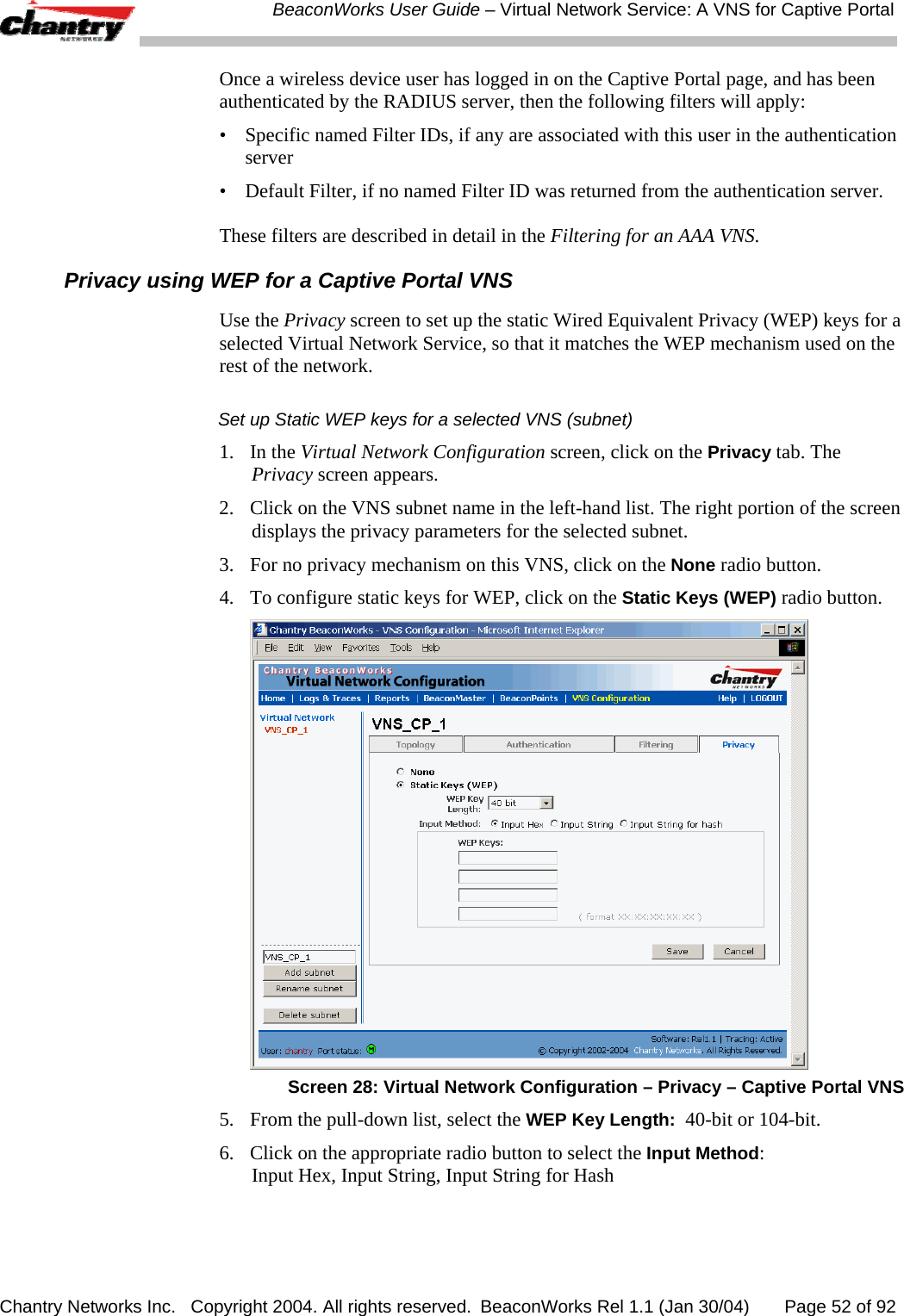  BeaconWorks User Guide &ndash; Virtual Network Service: A VNS for Captive Portal Chantry Networks Inc.   Copyright 2004. All rights reserved.  BeaconWorks Rel 1.1 (Jan 30/04)       Page 52 of 92 Once a wireless device user has logged in on the Captive Portal page, and has been authenticated by the RADIUS server, then the following filters will apply: &bull;  Specific named Filter IDs, if any are associated with this user in the authentication server &bull;  Default Filter, if no named Filter ID was returned from the authentication server. These filters are described in detail in the Filtering for an AAA VNS.  Privacy using WEP for a Captive Portal VNS Use the Privacy screen to set up the static Wired Equivalent Privacy (WEP) keys for a selected Virtual Network Service, so that it matches the WEP mechanism used on the rest of the network. Set up Static WEP keys for a selected VNS (subnet) 1. In the Virtual Network Configuration screen, click on the Privacy tab. The Privacy screen appears. 2.  Click on the VNS subnet name in the left-hand list. The right portion of the screen displays the privacy parameters for the selected subnet.  3.  For no privacy mechanism on this VNS, click on the None radio button. 4.  To configure static keys for WEP, click on the Static Keys (WEP) radio button.  Screen 28: Virtual Network Configuration &ndash; Privacy &ndash; Captive Portal VNS 5.  From the pull-down list, select the WEP Key Length:  40-bit or 104-bit. 6.   Click on the appropriate radio button to select the Input Method:  Input Hex, Input String, Input String for Hash 