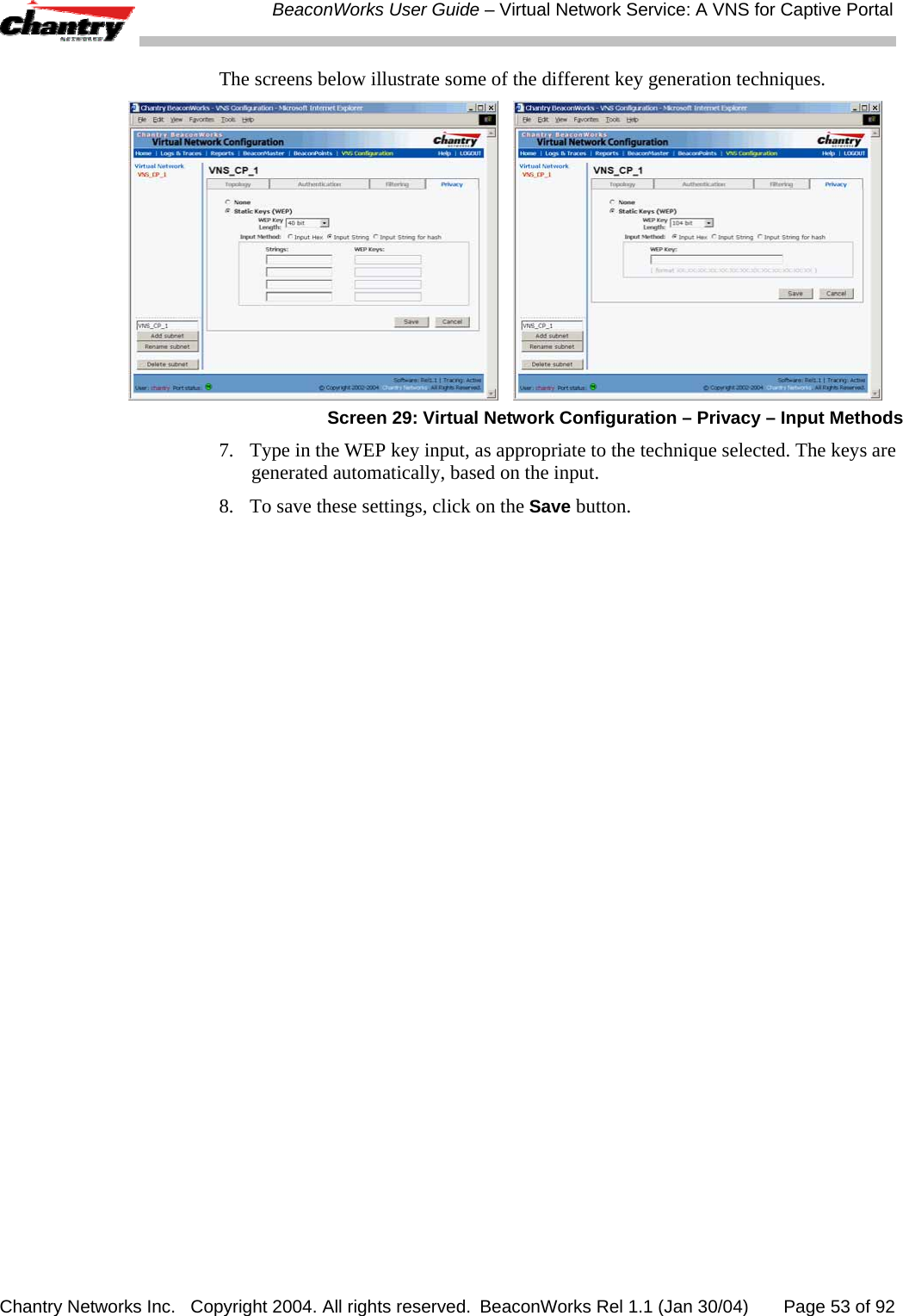  BeaconWorks User Guide &ndash; Virtual Network Service: A VNS for Captive Portal Chantry Networks Inc.   Copyright 2004. All rights reserved.  BeaconWorks Rel 1.1 (Jan 30/04)       Page 53 of 92 The screens below illustrate some of the different key generation techniques.      Screen 29: Virtual Network Configuration &ndash; Privacy &ndash; Input Methods 7.  Type in the WEP key input, as appropriate to the technique selected. The keys are generated automatically, based on the input. 8.  To save these settings, click on the Save button. 