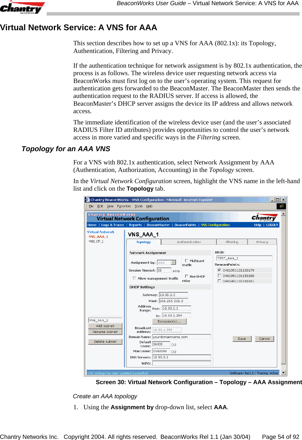  BeaconWorks User Guide &ndash; Virtual Network Service: A VNS for AAA Chantry Networks Inc.   Copyright 2004. All rights reserved.  BeaconWorks Rel 1.1 (Jan 30/04)       Page 54 of 92 Virtual Network Service: A VNS for AAA This section describes how to set up a VNS for AAA (802.1x): its Topology, Authentication, Filtering and Privacy. If the authentication technique for network assignment is by 802.1x authentication, the process is as follows. The wireless device user requesting network access via BeaconWorks must first log on to the user&rsquo;s operating system. This request for authentication gets forwarded to the BeaconMaster. The BeaconMaster then sends the authentication request to the RADIUS server. If access is allowed, the BeaconMaster&rsquo;s DHCP server assigns the device its IP address and allows network access. The immediate identification of the wireless device user (and the user&rsquo;s associated RADIUS Filter ID attributes) provides opportunities to control the user&rsquo;s network access in more varied and specific ways in the Filtering screen. Topology for an AAA VNS For a VNS with 802.1x authentication, select Network Assignment by AAA (Authentication, Authorization, Accounting) in the Topology screen.  In the Virtual Network Configuration screen, highlight the VNS name in the left-hand list and click on the Topology tab.  Screen 30: Virtual Network Configuration &ndash; Topology &ndash; AAA Assignment Create an AAA topology 1. Using the Assignment by drop-down list, select AAA.  