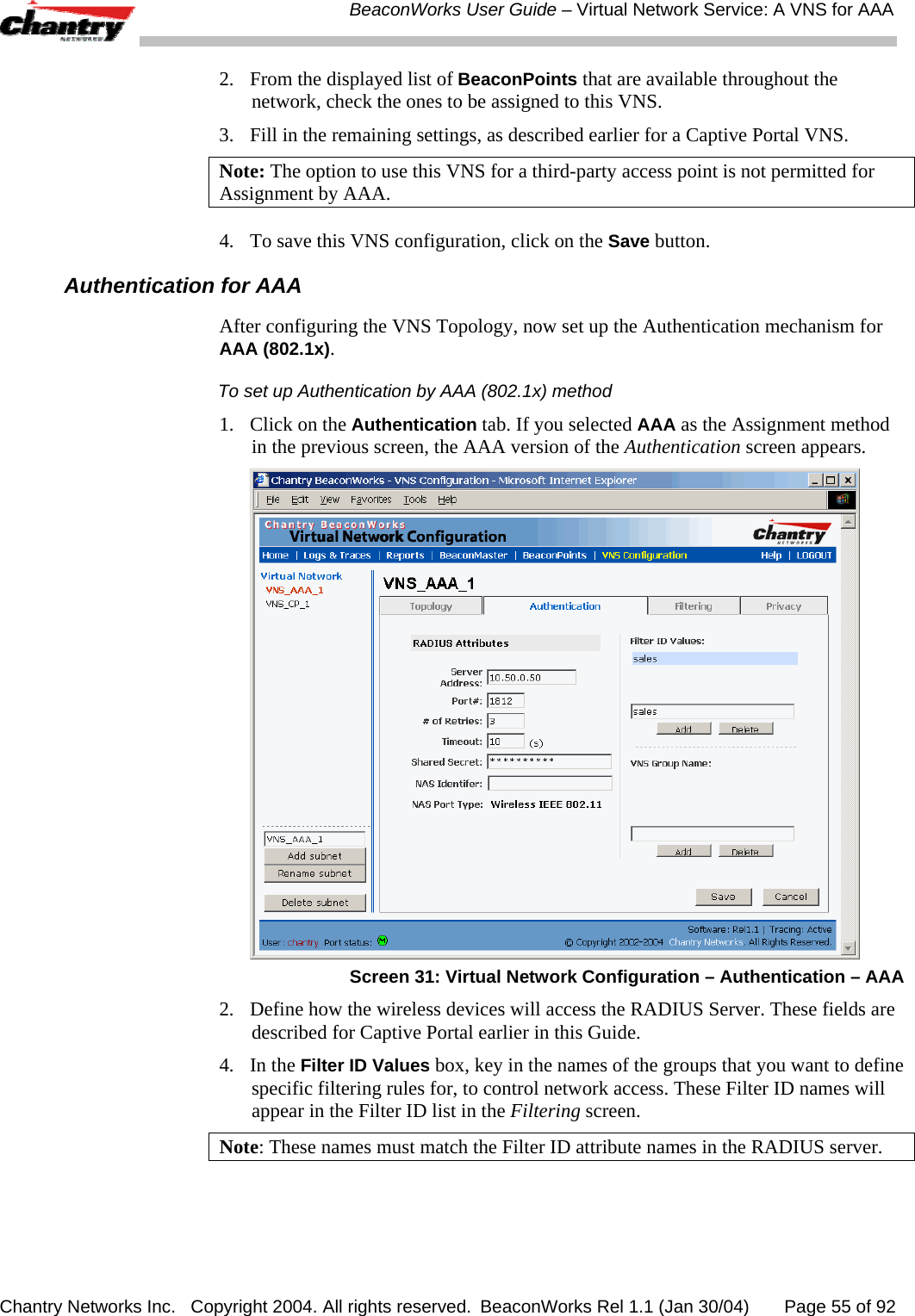  BeaconWorks User Guide &ndash; Virtual Network Service: A VNS for AAA Chantry Networks Inc.   Copyright 2004. All rights reserved.  BeaconWorks Rel 1.1 (Jan 30/04)       Page 55 of 92 2.  From the displayed list of BeaconPoints that are available throughout the network, check the ones to be assigned to this VNS. 3.  Fill in the remaining settings, as described earlier for a Captive Portal VNS. Note: The option to use this VNS for a third-party access point is not permitted for Assignment by AAA. 4.  To save this VNS configuration, click on the Save button. Authentication for AAA After configuring the VNS Topology, now set up the Authentication mechanism for AAA (802.1x). To set up Authentication by AAA (802.1x) method 1.  Click on the Authentication tab. If you selected AAA as the Assignment method in the previous screen, the AAA version of the Authentication screen appears.  Screen 31: Virtual Network Configuration &ndash; Authentication &ndash; AAA 2.  Define how the wireless devices will access the RADIUS Server. These fields are described for Captive Portal earlier in this Guide. 4. In the Filter ID Values box, key in the names of the groups that you want to define specific filtering rules for, to control network access. These Filter ID names will appear in the Filter ID list in the Filtering screen.  Note: These names must match the Filter ID attribute names in the RADIUS server.  