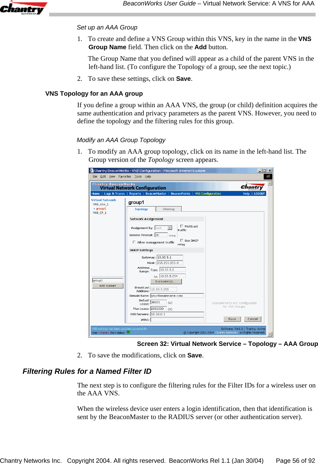  BeaconWorks User Guide &ndash; Virtual Network Service: A VNS for AAA Chantry Networks Inc.   Copyright 2004. All rights reserved.  BeaconWorks Rel 1.1 (Jan 30/04)       Page 56 of 92 Set up an AAA Group 1.  To create and define a VNS Group within this VNS, key in the name in the VNS Group Name field. Then click on the Add button.   The Group Name that you defined will appear as a child of the parent VNS in the left-hand list. (To configure the Topology of a group, see the next topic.) 2.  To save these settings, click on Save. VNS Topology for an AAA group If you define a group within an AAA VNS, the group (or child) definition acquires the same authentication and privacy parameters as the parent VNS. However, you need to define the topology and the filtering rules for this group. Modify an AAA Group Topology 1.  To modify an AAA group topology, click on its name in the left-hand list. The Group version of the Topology screen appears.  Screen 32: Virtual Network Service &ndash; Topology &ndash; AAA Group 2.  To save the modifications, click on Save. Filtering Rules for a Named Filter ID The next step is to configure the filtering rules for the Filter IDs for a wireless user on the AAA VNS.  When the wireless device user enters a login identification, then that identification is sent by the BeaconMaster to the RADIUS server (or other authentication server).  