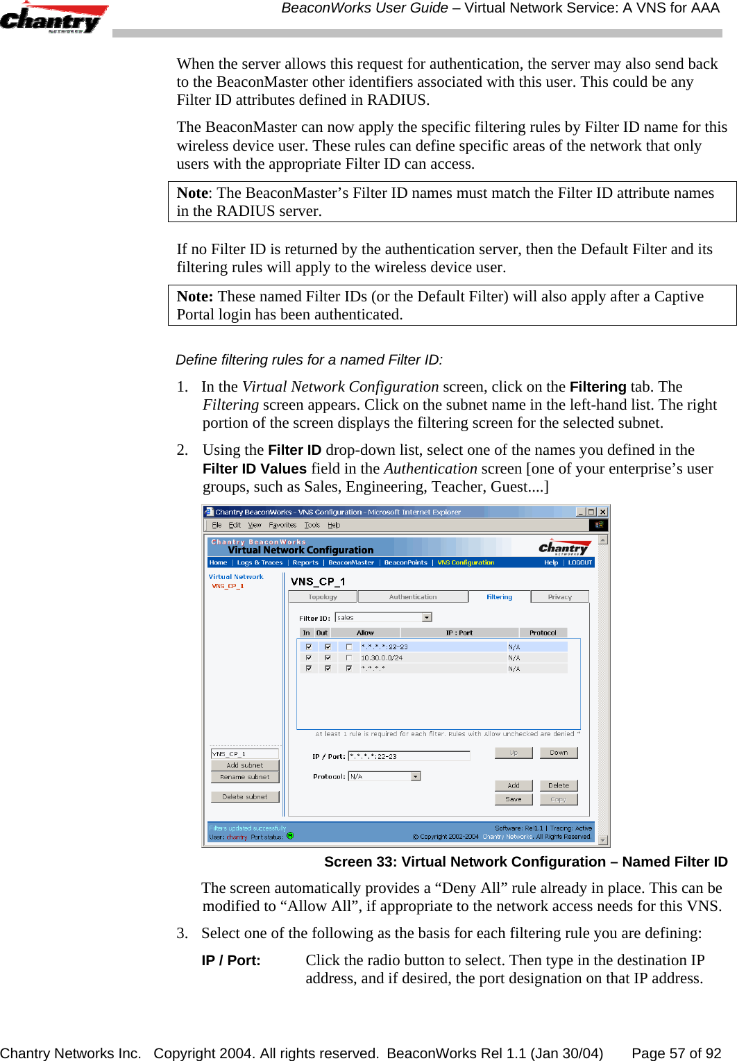  BeaconWorks User Guide &ndash; Virtual Network Service: A VNS for AAA Chantry Networks Inc.   Copyright 2004. All rights reserved.  BeaconWorks Rel 1.1 (Jan 30/04)       Page 57 of 92 When the server allows this request for authentication, the server may also send back to the BeaconMaster other identifiers associated with this user. This could be any Filter ID attributes defined in RADIUS.  The BeaconMaster can now apply the specific filtering rules by Filter ID name for this wireless device user. These rules can define specific areas of the network that only users with the appropriate Filter ID can access. Note: The BeaconMaster&rsquo;s Filter ID names must match the Filter ID attribute names in the RADIUS server.  If no Filter ID is returned by the authentication server, then the Default Filter and its filtering rules will apply to the wireless device user. Note: These named Filter IDs (or the Default Filter) will also apply after a Captive Portal login has been authenticated. Define filtering rules for a named Filter ID: 1. In the Virtual Network Configuration screen, click on the Filtering tab. The Filtering screen appears. Click on the subnet name in the left-hand list. The right portion of the screen displays the filtering screen for the selected subnet.  2.  Using the Filter ID drop-down list, select one of the names you defined in the Filter ID Values field in the Authentication screen [one of your enterprise&rsquo;s user groups, such as Sales, Engineering, Teacher, Guest....]  Screen 33: Virtual Network Configuration &ndash; Named Filter ID   The screen automatically provides a &ldquo;Deny All&rdquo; rule already in place. This can be modified to &ldquo;Allow All&rdquo;, if appropriate to the network access needs for this VNS. 3.  Select one of the following as the basis for each filtering rule you are defining:  IP / Port: Click the radio button to select. Then type in the destination IP address, and if desired, the port designation on that IP address. 