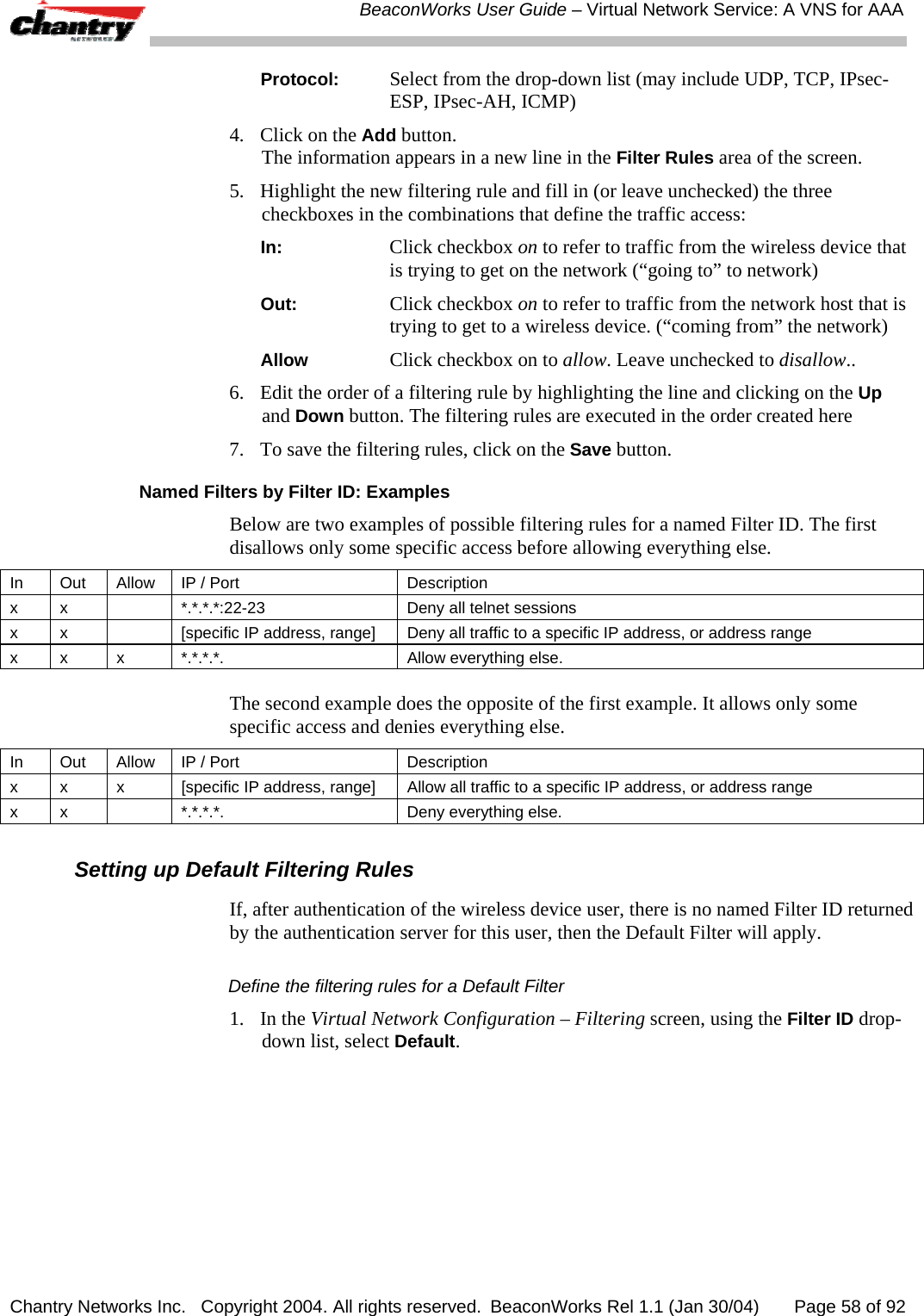  BeaconWorks User Guide &ndash; Virtual Network Service: A VNS for AAA Chantry Networks Inc.   Copyright 2004. All rights reserved.  BeaconWorks Rel 1.1 (Jan 30/04)       Page 58 of 92 Protocol: Select from the drop-down list (may include UDP, TCP, IPsec-ESP, IPsec-AH, ICMP) 4.  Click on the Add button. The information appears in a new line in the Filter Rules area of the screen.  5.  Highlight the new filtering rule and fill in (or leave unchecked) the three checkboxes in the combinations that define the traffic access: In: Click checkbox on to refer to traffic from the wireless device that is trying to get on the network (&ldquo;going to&rdquo; to network) Out: Click checkbox on to refer to traffic from the network host that is trying to get to a wireless device. (&ldquo;coming from&rdquo; the network) Allow Click checkbox on to allow. Leave unchecked to disallow.. 6.   Edit the order of a filtering rule by highlighting the line and clicking on the Up and Down button. The filtering rules are executed in the order created here 7.  To save the filtering rules, click on the Save button. Named Filters by Filter ID: Examples Below are two examples of possible filtering rules for a named Filter ID. The first disallows only some specific access before allowing everything else. In  Out  Allow  IP / Port  Description x x    *.*.*.*:22-23  Deny all telnet sessions x  x    [specific IP address, range]  Deny all traffic to a specific IP address, or address range x x  x  *.*.*.*.  Allow everything else.  The second example does the opposite of the first example. It allows only some specific access and denies everything else.  In  Out  Allow  IP / Port  Description x  x  x  [specific IP address, range]  Allow all traffic to a specific IP address, or address range x  x    *.*.*.*.  Deny everything else.  Setting up Default Filtering Rules If, after authentication of the wireless device user, there is no named Filter ID returned by the authentication server for this user, then the Default Filter will apply. Define the filtering rules for a Default Filter 1. In the Virtual Network Configuration &ndash; Filtering screen, using the Filter ID drop-down list, select Default.  
