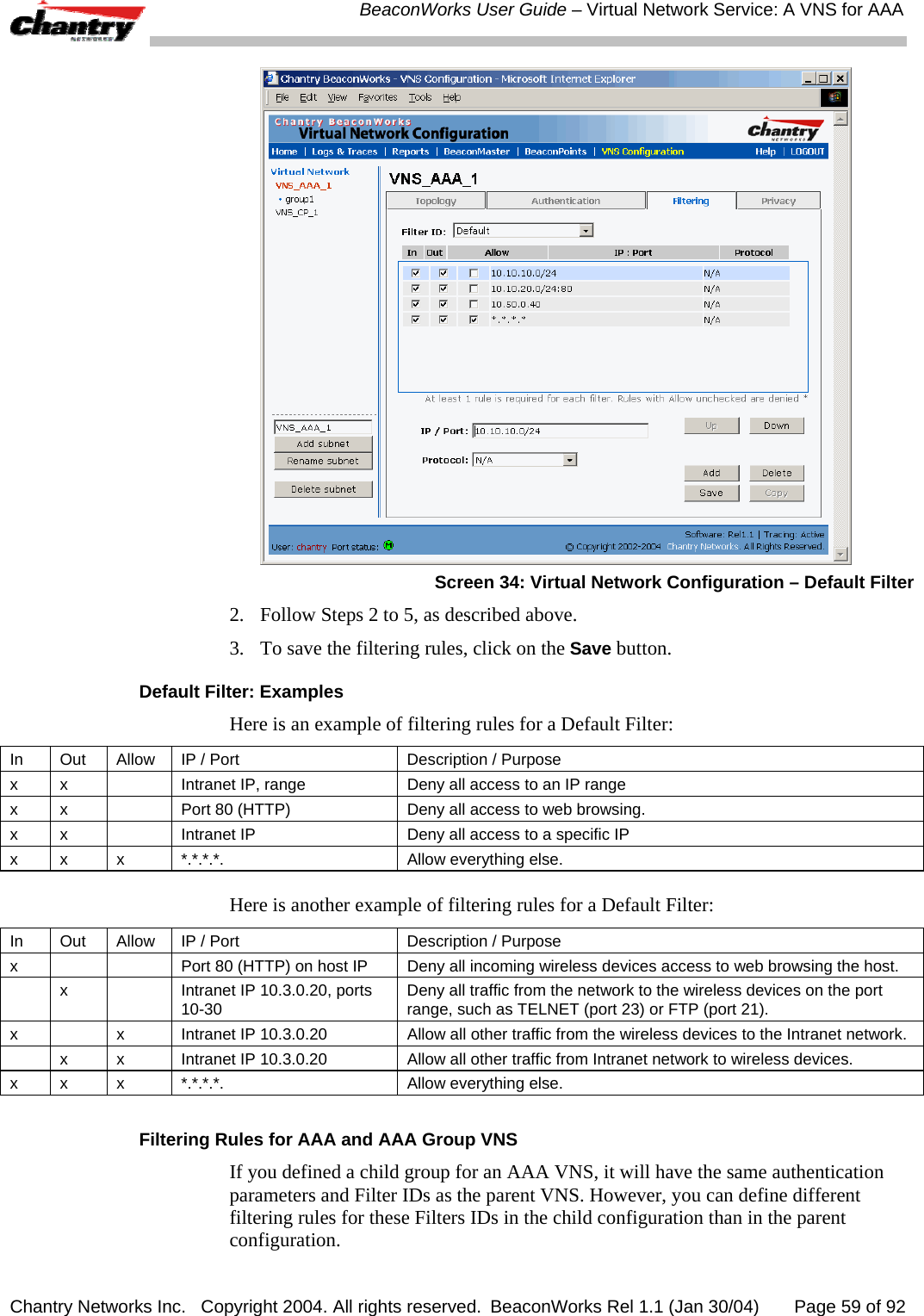  BeaconWorks User Guide &ndash; Virtual Network Service: A VNS for AAA Chantry Networks Inc.   Copyright 2004. All rights reserved.  BeaconWorks Rel 1.1 (Jan 30/04)       Page 59 of 92  Screen 34: Virtual Network Configuration &ndash; Default Filter 2.  Follow Steps 2 to 5, as described above. 3.  To save the filtering rules, click on the Save button. Default Filter: Examples Here is an example of filtering rules for a Default Filter: In  Out  Allow  IP / Port  Description / Purpose x  x    Intranet IP, range  Deny all access to an IP range x  x    Port 80 (HTTP)  Deny all access to web browsing. x  x    Intranet IP  Deny all access to a specific IP x x  x  *.*.*.*.  Allow everything else.  Here is another example of filtering rules for a Default Filter: In  Out  Allow  IP / Port  Description / Purpose x      Port 80 (HTTP) on host IP  Deny all incoming wireless devices access to web browsing the host.   x    Intranet IP 10.3.0.20, ports 10-30  Deny all traffic from the network to the wireless devices on the port range, such as TELNET (port 23) or FTP (port 21).  x    x  Intranet IP 10.3.0.20  Allow all other traffic from the wireless devices to the Intranet network.   x  x  Intranet IP 10.3.0.20  Allow all other traffic from Intranet network to wireless devices. x x  x  *.*.*.*.  Allow everything else.  Filtering Rules for AAA and AAA Group VNS If you defined a child group for an AAA VNS, it will have the same authentication parameters and Filter IDs as the parent VNS. However, you can define different filtering rules for these Filters IDs in the child configuration than in the parent configuration.  