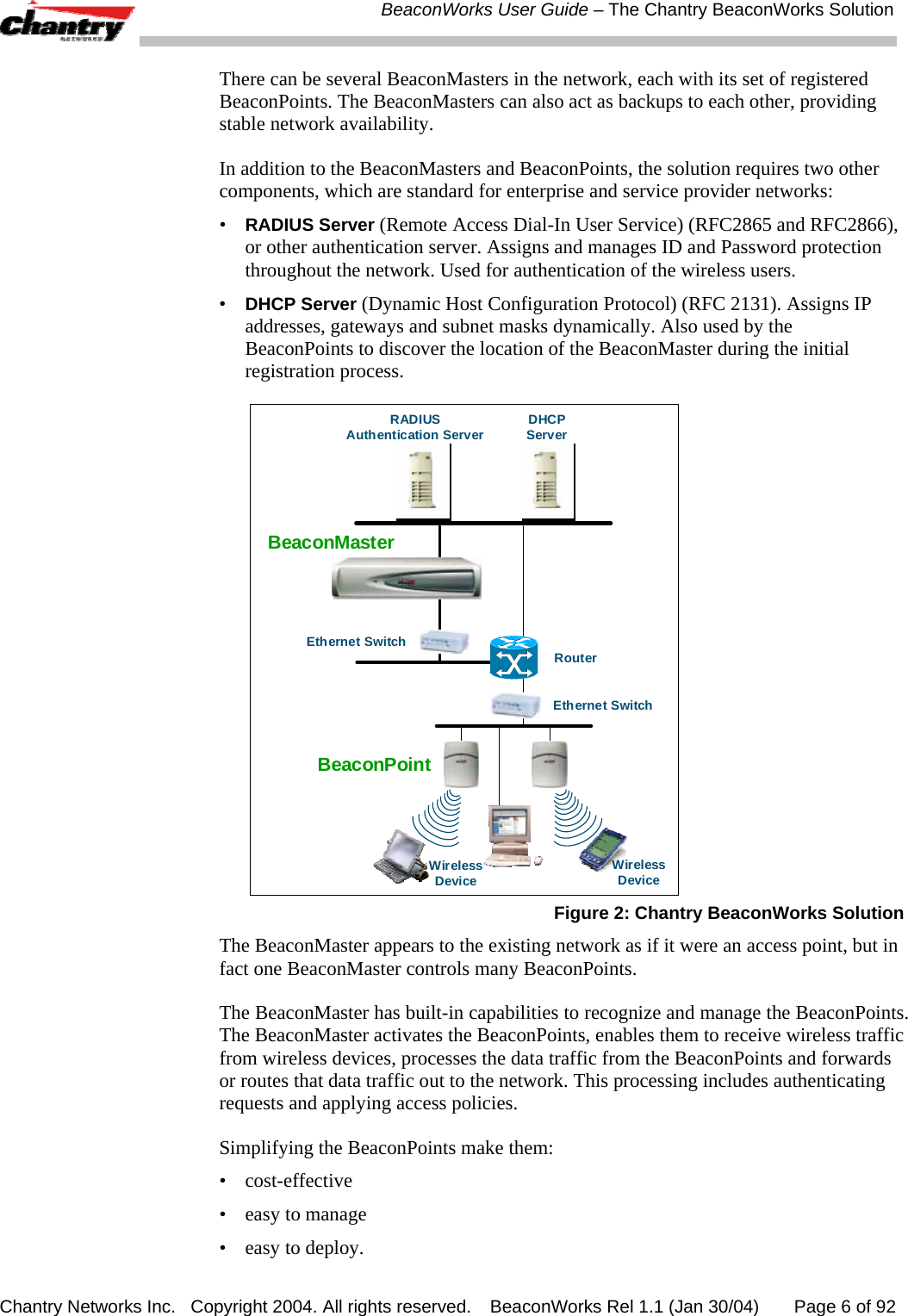  BeaconWorks User Guide &ndash; The Chantry BeaconWorks Solution Chantry Networks Inc.   Copyright 2004. All rights reserved.   BeaconWorks Rel 1.1 (Jan 30/04)       Page 6 of 92 There can be several BeaconMasters in the network, each with its set of registered BeaconPoints. The BeaconMasters can also act as backups to each other, providing stable network availability. In addition to the BeaconMasters and BeaconPoints, the solution requires two other components, which are standard for enterprise and service provider networks: &bull; RADIUS Server (Remote Access Dial-In User Service) (RFC2865 and RFC2866), or other authentication server. Assigns and manages ID and Password protection throughout the network. Used for authentication of the wireless users. &bull; DHCP Server (Dynamic Host Configuration Protocol) (RFC 2131). Assigns IP addresses, gateways and subnet masks dynamically. Also used by the BeaconPoints to discover the location of the BeaconMaster during the initial registration process. BeaconPointRADIUSAuthentication Server DHCPServerRouterWirelessDeviceEthernet SwitchEthernet SwitchWirelessDeviceBeaconMaster Figure 2: Chantry BeaconWorks Solution The BeaconMaster appears to the existing network as if it were an access point, but in fact one BeaconMaster controls many BeaconPoints. The BeaconMaster has built-in capabilities to recognize and manage the BeaconPoints. The BeaconMaster activates the BeaconPoints, enables them to receive wireless traffic from wireless devices, processes the data traffic from the BeaconPoints and forwards or routes that data traffic out to the network. This processing includes authenticating requests and applying access policies.  Simplifying the BeaconPoints make them:  &bull; cost-effective &bull;  easy to manage &bull;  easy to deploy. 