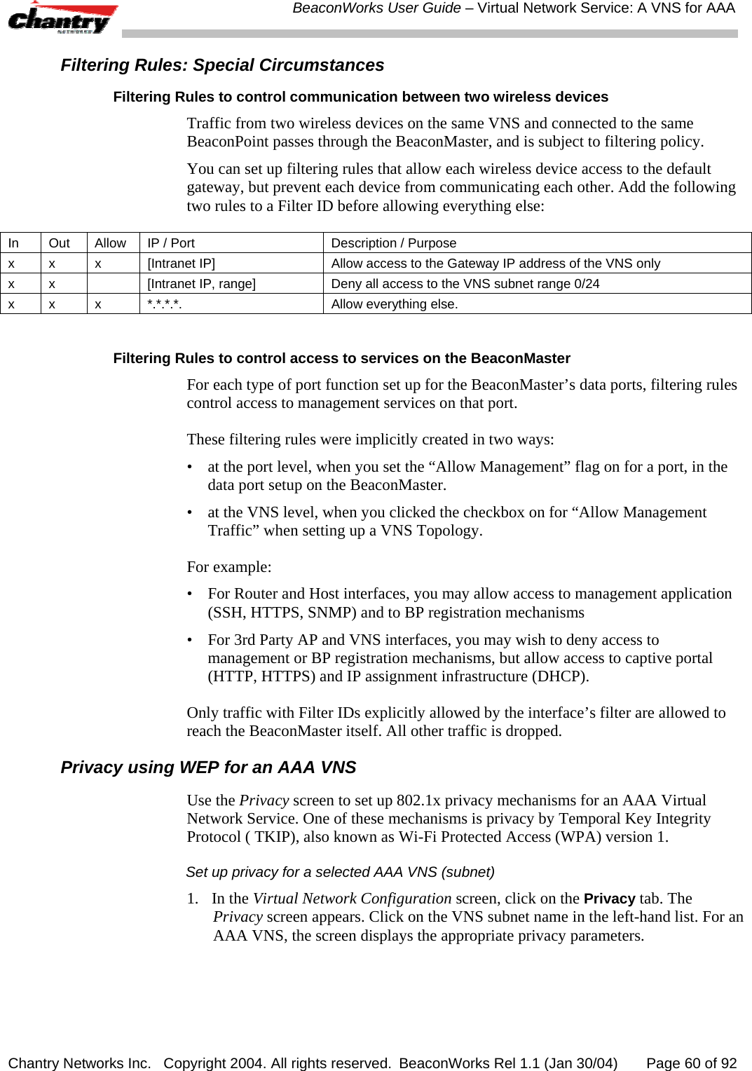  BeaconWorks User Guide &ndash; Virtual Network Service: A VNS for AAA Chantry Networks Inc.   Copyright 2004. All rights reserved.  BeaconWorks Rel 1.1 (Jan 30/04)       Page 60 of 92 Filtering Rules: Special Circumstances Filtering Rules to control communication between two wireless devices  Traffic from two wireless devices on the same VNS and connected to the same BeaconPoint passes through the BeaconMaster, and is subject to filtering policy.  You can set up filtering rules that allow each wireless device access to the default gateway, but prevent each device from communicating each other. Add the following two rules to a Filter ID before allowing everything else: In  Out  Allow  IP / Port  Description / Purpose x  x  x  [Intranet IP]  Allow access to the Gateway IP address of the VNS only x  x    [Intranet IP, range]  Deny all access to the VNS subnet range 0/24  x x  x  *.*.*.*.  Allow everything else.  Filtering Rules to control access to services on the BeaconMaster For each type of port function set up for the BeaconMaster&rsquo;s data ports, filtering rules control access to management services on that port.  These filtering rules were implicitly created in two ways: &bull;  at the port level, when you set the &ldquo;Allow Management&rdquo; flag on for a port, in the data port setup on the BeaconMaster.  &bull;  at the VNS level, when you clicked the checkbox on for &ldquo;Allow Management Traffic&rdquo; when setting up a VNS Topology. For example:  &bull;  For Router and Host interfaces, you may allow access to management application (SSH, HTTPS, SNMP) and to BP registration mechanisms &bull;  For 3rd Party AP and VNS interfaces, you may wish to deny access to management or BP registration mechanisms, but allow access to captive portal (HTTP, HTTPS) and IP assignment infrastructure (DHCP). Only traffic with Filter IDs explicitly allowed by the interface&rsquo;s filter are allowed to reach the BeaconMaster itself. All other traffic is dropped. Privacy using WEP for an AAA VNS Use the Privacy screen to set up 802.1x privacy mechanisms for an AAA Virtual Network Service. One of these mechanisms is privacy by Temporal Key Integrity Protocol ( TKIP), also known as Wi-Fi Protected Access (WPA) version 1. Set up privacy for a selected AAA VNS (subnet) 1. In the Virtual Network Configuration screen, click on the Privacy tab. The Privacy screen appears. Click on the VNS subnet name in the left-hand list. For an AAA VNS, the screen displays the appropriate privacy parameters.  