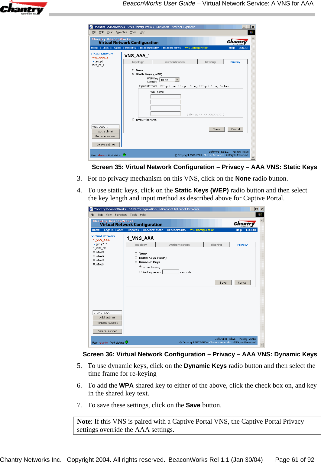  BeaconWorks User Guide &ndash; Virtual Network Service: A VNS for AAA Chantry Networks Inc.   Copyright 2004. All rights reserved.  BeaconWorks Rel 1.1 (Jan 30/04)       Page 61 of 92    Screen 35: Virtual Network Configuration &ndash; Privacy &ndash; AAA VNS: Static Keys 3.  For no privacy mechanism on this VNS, click on the None radio button. 4.  To use static keys, click on the Static Keys (WEP) radio button and then select the key length and input method as described above for Captive Portal.  Screen 36: Virtual Network Configuration &ndash; Privacy &ndash; AAA VNS: Dynamic Keys 5.  To use dynamic keys, click on the Dynamic Keys radio button and then select the time frame for re-keying  6.  To add the WPA shared key to either of the above, click the check box on, and key in the shared key text. 7.  To save these settings, click on the Save button. Note: If this VNS is paired with a Captive Portal VNS, the Captive Portal Privacy settings override the AAA settings. 