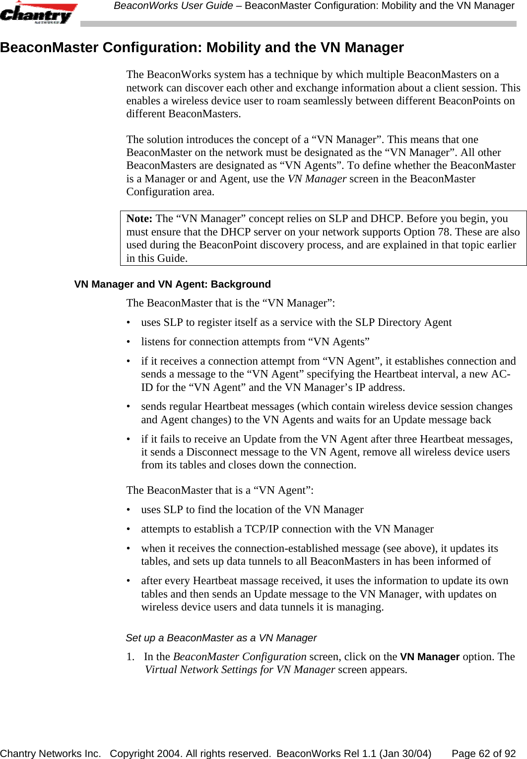  BeaconWorks User Guide &ndash; BeaconMaster Configuration: Mobility and the VN Manager Chantry Networks Inc.   Copyright 2004. All rights reserved.  BeaconWorks Rel 1.1 (Jan 30/04)       Page 62 of 92 BeaconMaster Configuration: Mobility and the VN Manager The BeaconWorks system has a technique by which multiple BeaconMasters on a network can discover each other and exchange information about a client session. This enables a wireless device user to roam seamlessly between different BeaconPoints on different BeaconMasters.  The solution introduces the concept of a &ldquo;VN Manager&rdquo;. This means that one BeaconMaster on the network must be designated as the &ldquo;VN Manager&rdquo;. All other BeaconMasters are designated as &ldquo;VN Agents&rdquo;. To define whether the BeaconMaster is a Manager or and Agent, use the VN Manager screen in the BeaconMaster Configuration area. Note: The &ldquo;VN Manager&rdquo; concept relies on SLP and DHCP. Before you begin, you must ensure that the DHCP server on your network supports Option 78. These are also used during the BeaconPoint discovery process, and are explained in that topic earlier in this Guide. VN Manager and VN Agent: Background The BeaconMaster that is the &ldquo;VN Manager&rdquo;: &bull;  uses SLP to register itself as a service with the SLP Directory Agent &bull;  listens for connection attempts from &ldquo;VN Agents&rdquo; &bull;  if it receives a connection attempt from &ldquo;VN Agent&rdquo;, it establishes connection and sends a message to the &ldquo;VN Agent&rdquo; specifying the Heartbeat interval, a new AC-ID for the &ldquo;VN Agent&rdquo; and the VN Manager&rsquo;s IP address. &bull;  sends regular Heartbeat messages (which contain wireless device session changes and Agent changes) to the VN Agents and waits for an Update message back &bull;  if it fails to receive an Update from the VN Agent after three Heartbeat messages, it sends a Disconnect message to the VN Agent, remove all wireless device users from its tables and closes down the connection. The BeaconMaster that is a &ldquo;VN Agent&rdquo;: &bull;  uses SLP to find the location of the VN Manager &bull;  attempts to establish a TCP/IP connection with the VN Manager  &bull;  when it receives the connection-established message (see above), it updates its tables, and sets up data tunnels to all BeaconMasters in has been informed of &bull;  after every Heartbeat massage received, it uses the information to update its own tables and then sends an Update message to the VN Manager, with updates on wireless device users and data tunnels it is managing. Set up a BeaconMaster as a VN Manager 1. In the BeaconMaster Configuration screen, click on the VN Manager option. The Virtual Network Settings for VN Manager screen appears. 
