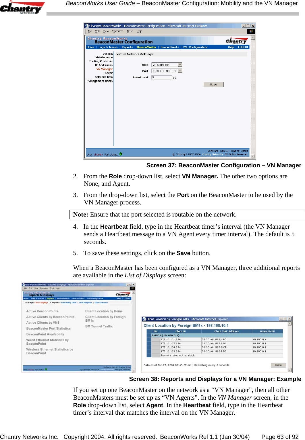  BeaconWorks User Guide &ndash; BeaconMaster Configuration: Mobility and the VN Manager Chantry Networks Inc.   Copyright 2004. All rights reserved.  BeaconWorks Rel 1.1 (Jan 30/04)       Page 63 of 92  Screen 37: BeaconMaster Configuration &ndash; VN Manager 2. From the Role drop-down list, select VN Manager. The other two options are None, and Agent. 3.   From the drop-down list, select the Port on the BeaconMaster to be used by the VN Manager process. Note: Ensure that the port selected is routable on the network. 4.   In the Heartbeat field, type in the Heartbeat timer&rsquo;s interval (the VN Manager sends a Heartbeat message to a VN Agent every timer interval). The default is 5 seconds. 5.  To save these settings, click on the Save button. When a BeaconMaster has been configured as a VN Manager, three additional reports are available in the List of Displays screen:      Screen 38: Reports and Displays for a VN Manager: Example If you set up one BeaconMaster on the network as a &ldquo;VN Manager&rdquo;, then all other BeaconMasters must be set up as &ldquo;VN Agents&rdquo;. In the VN Manager screen, in the Role drop-down list, select Agent. In the Heartbeat field, type in the Heartbeat timer&rsquo;s interval that matches the interval on the VN Manager. 