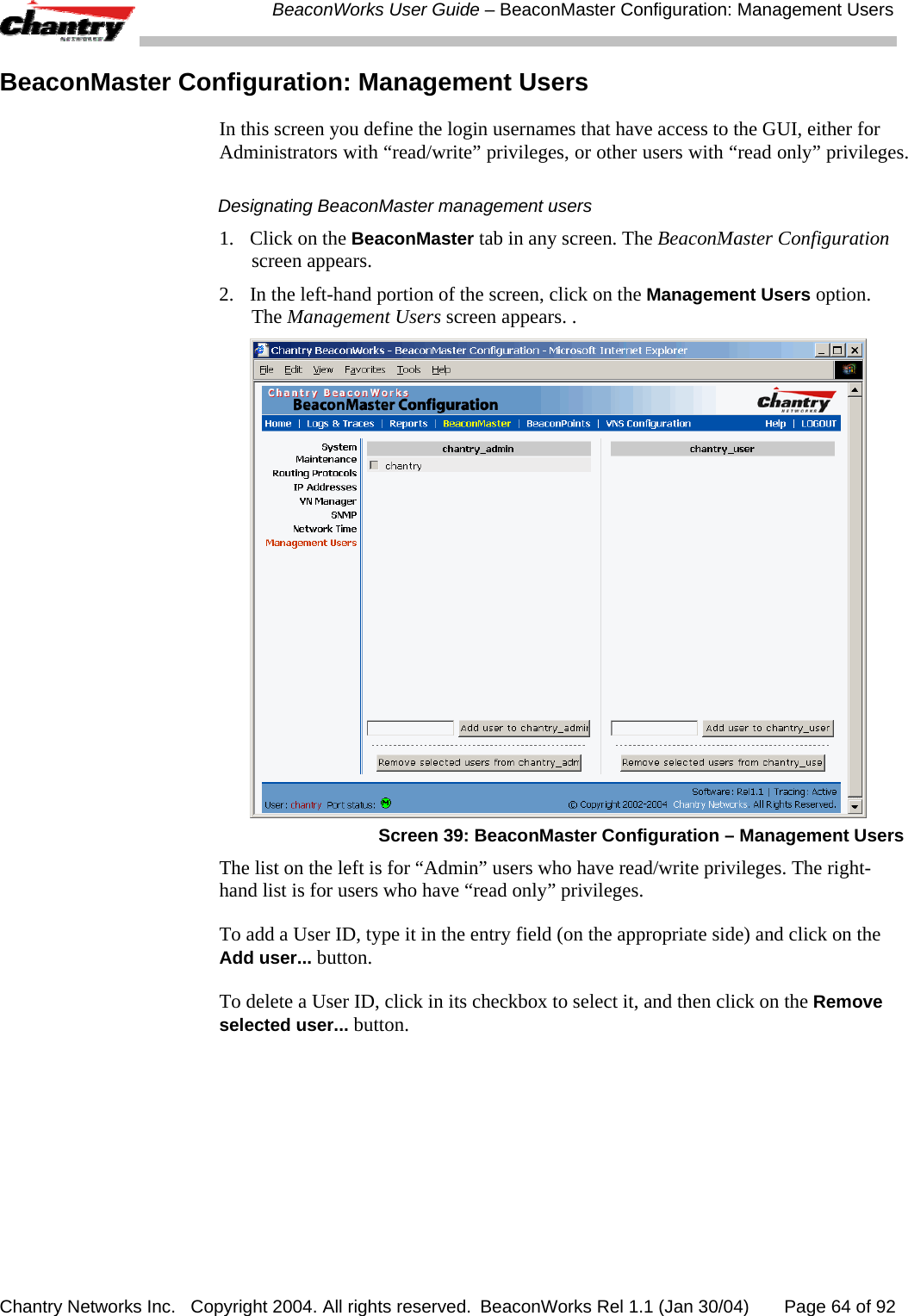  BeaconWorks User Guide &ndash; BeaconMaster Configuration: Management Users Chantry Networks Inc.   Copyright 2004. All rights reserved.  BeaconWorks Rel 1.1 (Jan 30/04)       Page 64 of 92 BeaconMaster Configuration: Management Users In this screen you define the login usernames that have access to the GUI, either for Administrators with &ldquo;read/write&rdquo; privileges, or other users with &ldquo;read only&rdquo; privileges. Designating BeaconMaster management users 1.  Click on the BeaconMaster tab in any screen. The BeaconMaster Configuration screen appears. 2.  In the left-hand portion of the screen, click on the Management Users option. The Management Users screen appears. .  Screen 39: BeaconMaster Configuration &ndash; Management Users The list on the left is for &ldquo;Admin&rdquo; users who have read/write privileges. The right-hand list is for users who have &ldquo;read only&rdquo; privileges. To add a User ID, type it in the entry field (on the appropriate side) and click on the Add user... button. To delete a User ID, click in its checkbox to select it, and then click on the Remove selected user... button. 