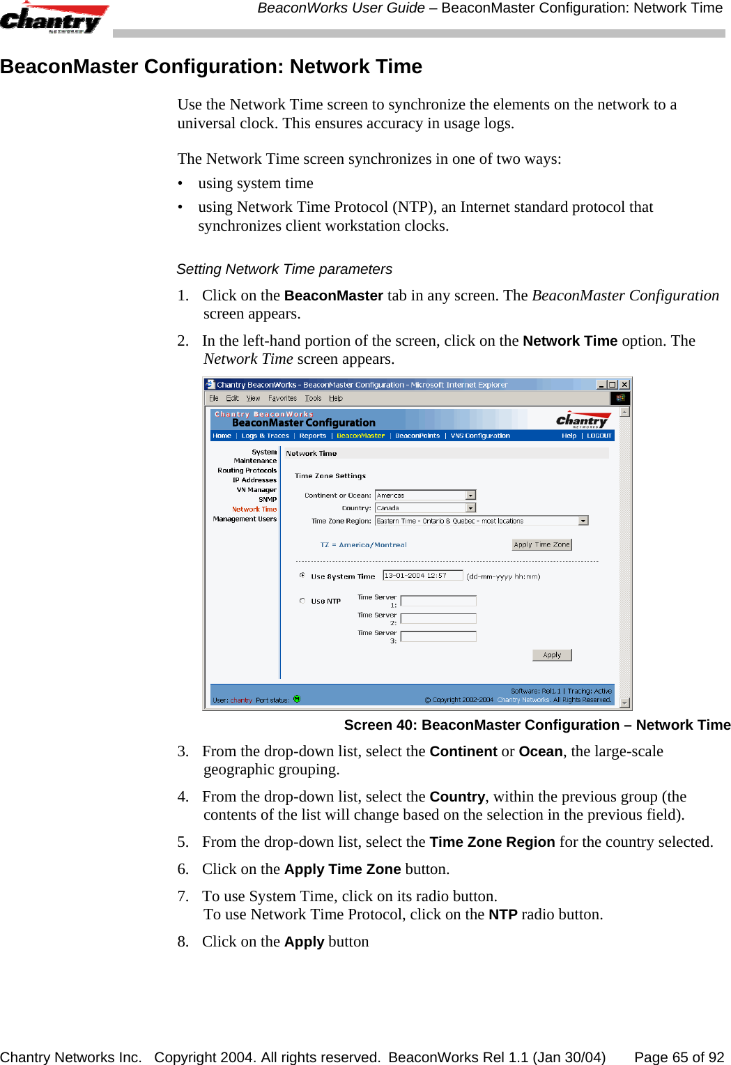  BeaconWorks User Guide &ndash; BeaconMaster Configuration: Network Time Chantry Networks Inc.   Copyright 2004. All rights reserved.  BeaconWorks Rel 1.1 (Jan 30/04)       Page 65 of 92 BeaconMaster Configuration: Network Time  Use the Network Time screen to synchronize the elements on the network to a universal clock. This ensures accuracy in usage logs. The Network Time screen synchronizes in one of two ways: &bull; using system time &bull;  using Network Time Protocol (NTP), an Internet standard protocol that synchronizes client workstation clocks. Setting Network Time parameters 1.  Click on the BeaconMaster tab in any screen. The BeaconMaster Configuration screen appears. 2.  In the left-hand portion of the screen, click on the Network Time option. The Network Time screen appears.   Screen 40: BeaconMaster Configuration &ndash; Network Time 3.  From the drop-down list, select the Continent or Ocean, the large-scale geographic grouping. 4.  From the drop-down list, select the Country, within the previous group (the contents of the list will change based on the selection in the previous field). 5.  From the drop-down list, select the Time Zone Region for the country selected. 6.  Click on the Apply Time Zone button. 7.  To use System Time, click on its radio button. To use Network Time Protocol, click on the NTP radio button. 8.   Click on the Apply button 