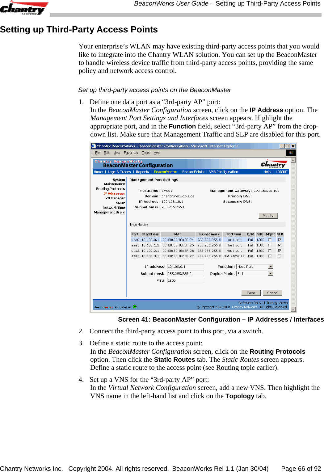  BeaconWorks User Guide &ndash; Setting up Third-Party Access Points Chantry Networks Inc.   Copyright 2004. All rights reserved.  BeaconWorks Rel 1.1 (Jan 30/04)       Page 66 of 92 Setting up Third-Party Access Points  Your enterprise&rsquo;s WLAN may have existing third-party access points that you would like to integrate into the Chantry WLAN solution. You can set up the BeaconMaster to handle wireless device traffic from third-party access points, providing the same policy and network access control. Set up third-party access points on the BeaconMaster 1.   Define one data port as a &ldquo;3rd-party AP&rdquo; port:  In the BeaconMaster Configuration screen, click on the IP Address option. The Management Port Settings and Interfaces screen appears. Highlight the appropriate port, and in the Function field, select &ldquo;3rd-party AP&rdquo; from the drop-down list. Make sure that Management Traffic and SLP are disabled for this port.  Screen 41: BeaconMaster Configuration &ndash; IP Addresses / Interfaces 2.  Connect the third-party access point to this port, via a switch. 3.  Define a static route to the access point: In the BeaconMaster Configuration screen, click on the Routing Protocols option. Then click the Static Routes tab. The Static Routes screen appears. Define a static route to the access point (see Routing topic earlier). 4.  Set up a VNS for the &ldquo;3rd-party AP&rdquo; port: In the Virtual Network Configuration screen, add a new VNS. Then highlight the VNS name in the left-hand list and click on the Topology tab.  