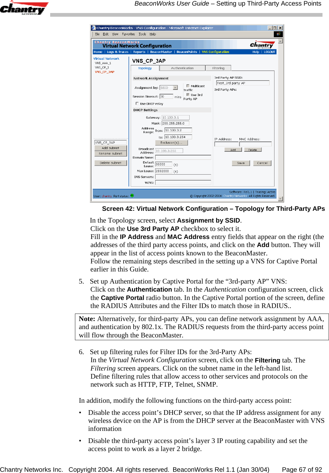  BeaconWorks User Guide &ndash; Setting up Third-Party Access Points Chantry Networks Inc.   Copyright 2004. All rights reserved.  BeaconWorks Rel 1.1 (Jan 30/04)       Page 67 of 92  Screen 42: Virtual Network Configuration &ndash; Topology for Third-Party APs   In the Topology screen, select Assignment by SSID. Click on the Use 3rd Party AP checkbox to select it. Fill in the IP Address and MAC Address entry fields that appear on the right (the addresses of the third party access points, and click on the Add button. They will appear in the list of access points known to the BeaconMaster. Follow the remaining steps described in the setting up a VNS for Captive Portal earlier in this Guide. 5.  Set up Authentication by Captive Portal for the &ldquo;3rd-party AP&rdquo; VNS: Click on the Authentication tab. In the Authentication configuration screen, click the Captive Portal radio button. In the Captive Portal portion of the screen, define the RADIUS Attributes and the Filter IDs to match those in RADIUS.. Note: Alternatively, for third-party APs, you can define network assignment by AAA, and authentication by 802.1x. The RADIUS requests from the third-party access point will flow through the BeaconMaster. 6.  Set up filtering rules for Filter IDs for the 3rd-Party APs: In the Virtual Network Configuration screen, click on the Filtering tab. The Filtering screen appears. Click on the subnet name in the left-hand list.  Define filtering rules that allow access to other services and protocols on the network such as HTTP, FTP, Telnet, SNMP. In addition, modify the following functions on the third-party access point: &bull;  Disable the access point&rsquo;s DHCP server, so that the IP address assignment for any wireless device on the AP is from the DHCP server at the BeaconMaster with VNS information &bull;  Disable the third-party access point&rsquo;s layer 3 IP routing capability and set the access point to work as a layer 2 bridge. 