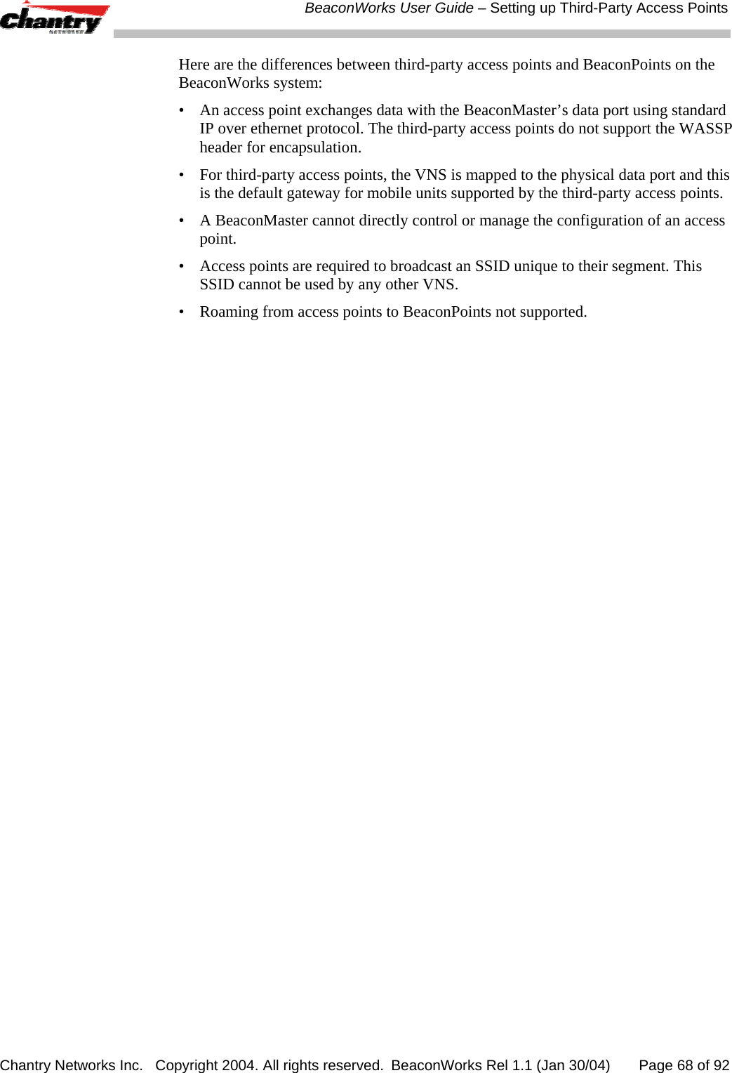  BeaconWorks User Guide &ndash; Setting up Third-Party Access Points Chantry Networks Inc.   Copyright 2004. All rights reserved.  BeaconWorks Rel 1.1 (Jan 30/04)       Page 68 of 92 Here are the differences between third-party access points and BeaconPoints on the BeaconWorks system: &bull;  An access point exchanges data with the BeaconMaster&rsquo;s data port using standard IP over ethernet protocol. The third-party access points do not support the WASSP header for encapsulation. &bull;  For third-party access points, the VNS is mapped to the physical data port and this is the default gateway for mobile units supported by the third-party access points.  &bull;  A BeaconMaster cannot directly control or manage the configuration of an access point. &bull;  Access points are required to broadcast an SSID unique to their segment. This SSID cannot be used by any other VNS. &bull;  Roaming from access points to BeaconPoints not supported. 