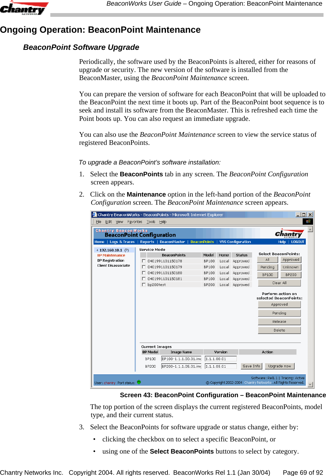  BeaconWorks User Guide &ndash; Ongoing Operation: BeaconPoint Maintenance Chantry Networks Inc.   Copyright 2004. All rights reserved.  BeaconWorks Rel 1.1 (Jan 30/04)       Page 69 of 92 Ongoing Operation: BeaconPoint Maintenance BeaconPoint Software Upgrade Periodically, the software used by the BeaconPoints is altered, either for reasons of upgrade or security. The new version of the software is installed from the BeaconMaster, using the BeaconPoint Maintenance screen.  You can prepare the version of software for each BeaconPoint that will be uploaded to the BeaconPoint the next time it boots up. Part of the BeaconPoint boot sequence is to seek and install its software from the BeaconMaster. This is refreshed each time the Point boots up. You can also request an immediate upgrade. You can also use the BeaconPoint Maintenance screen to view the service status of registered BeaconPoints. To upgrade a BeaconPoint&rsquo;s software installation: 1. Select the BeaconPoints tab in any screen. The BeaconPoint Configuration screen appears.  2.  Click on the Maintenance option in the left-hand portion of the BeaconPoint Configuration screen. The BeaconPoint Maintenance screen appears.   Screen 43: BeaconPoint Configuration &ndash; BeaconPoint Maintenance   The top portion of the screen displays the current registered BeaconPoints, model type, and their current status. 3.  Select the BeaconPoints for software upgrade or status change, either by: &bull;  clicking the checkbox on to select a specific BeaconPoint, or &bull;  using one of the Select BeaconPoints buttons to select by category. 