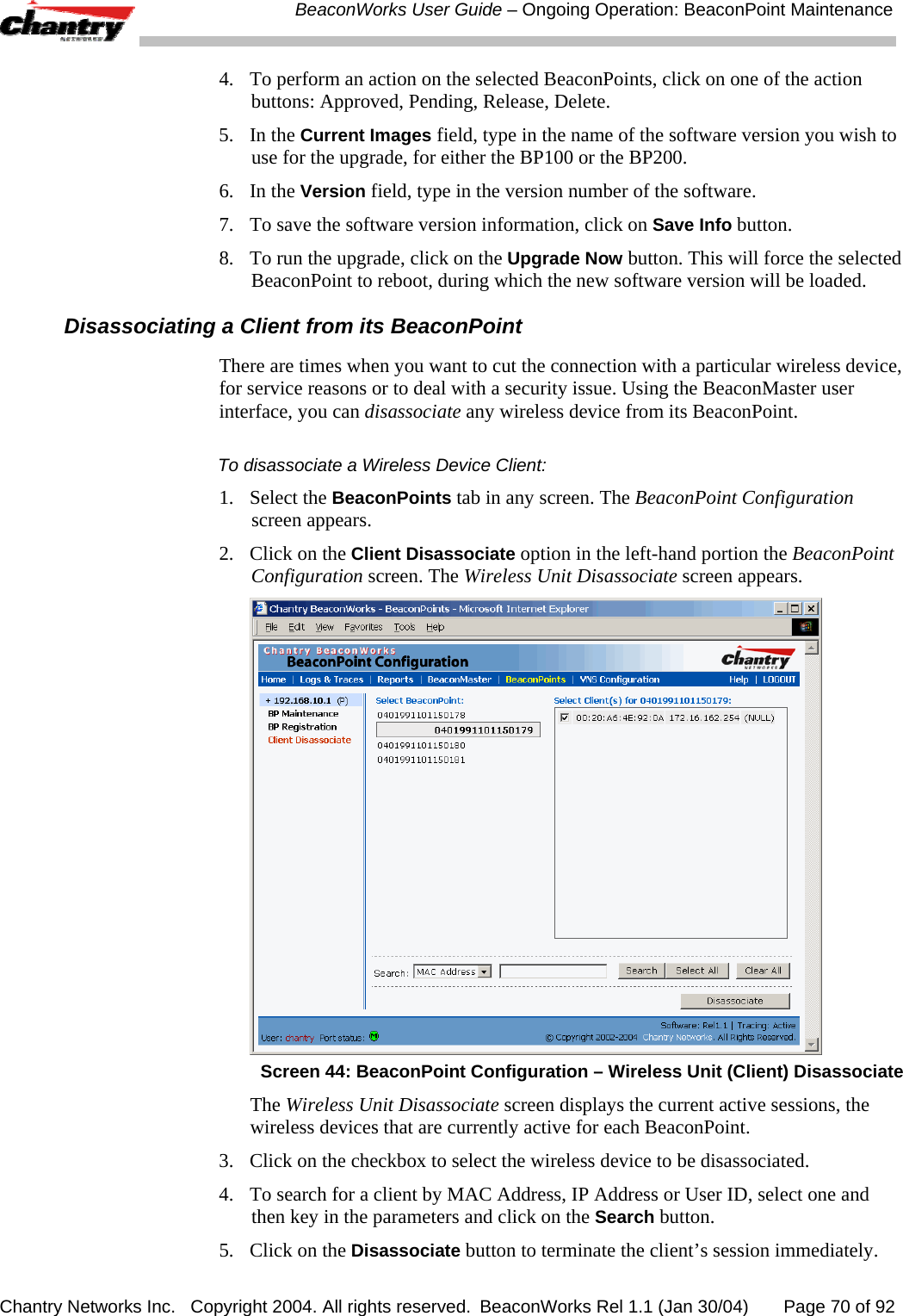  BeaconWorks User Guide &ndash; Ongoing Operation: BeaconPoint Maintenance Chantry Networks Inc.   Copyright 2004. All rights reserved.  BeaconWorks Rel 1.1 (Jan 30/04)       Page 70 of 92 4.  To perform an action on the selected BeaconPoints, click on one of the action buttons: Approved, Pending, Release, Delete. 5. In the Current Images field, type in the name of the software version you wish to use for the upgrade, for either the BP100 or the BP200.  6. In the Version field, type in the version number of the software. 7.  To save the software version information, click on Save Info button. 8.  To run the upgrade, click on the Upgrade Now button. This will force the selected BeaconPoint to reboot, during which the new software version will be loaded. Disassociating a Client from its BeaconPoint There are times when you want to cut the connection with a particular wireless device, for service reasons or to deal with a security issue. Using the BeaconMaster user interface, you can disassociate any wireless device from its BeaconPoint.  To disassociate a Wireless Device Client: 1. Select the BeaconPoints tab in any screen. The BeaconPoint Configuration screen appears.  2.  Click on the Client Disassociate option in the left-hand portion the BeaconPoint Configuration screen. The Wireless Unit Disassociate screen appears.   Screen 44: BeaconPoint Configuration &ndash; Wireless Unit (Client) Disassociate The Wireless Unit Disassociate screen displays the current active sessions, the wireless devices that are currently active for each BeaconPoint.  3.  Click on the checkbox to select the wireless device to be disassociated.  4.  To search for a client by MAC Address, IP Address or User ID, select one and then key in the parameters and click on the Search button. 5.  Click on the Disassociate button to terminate the client&rsquo;s session immediately.  