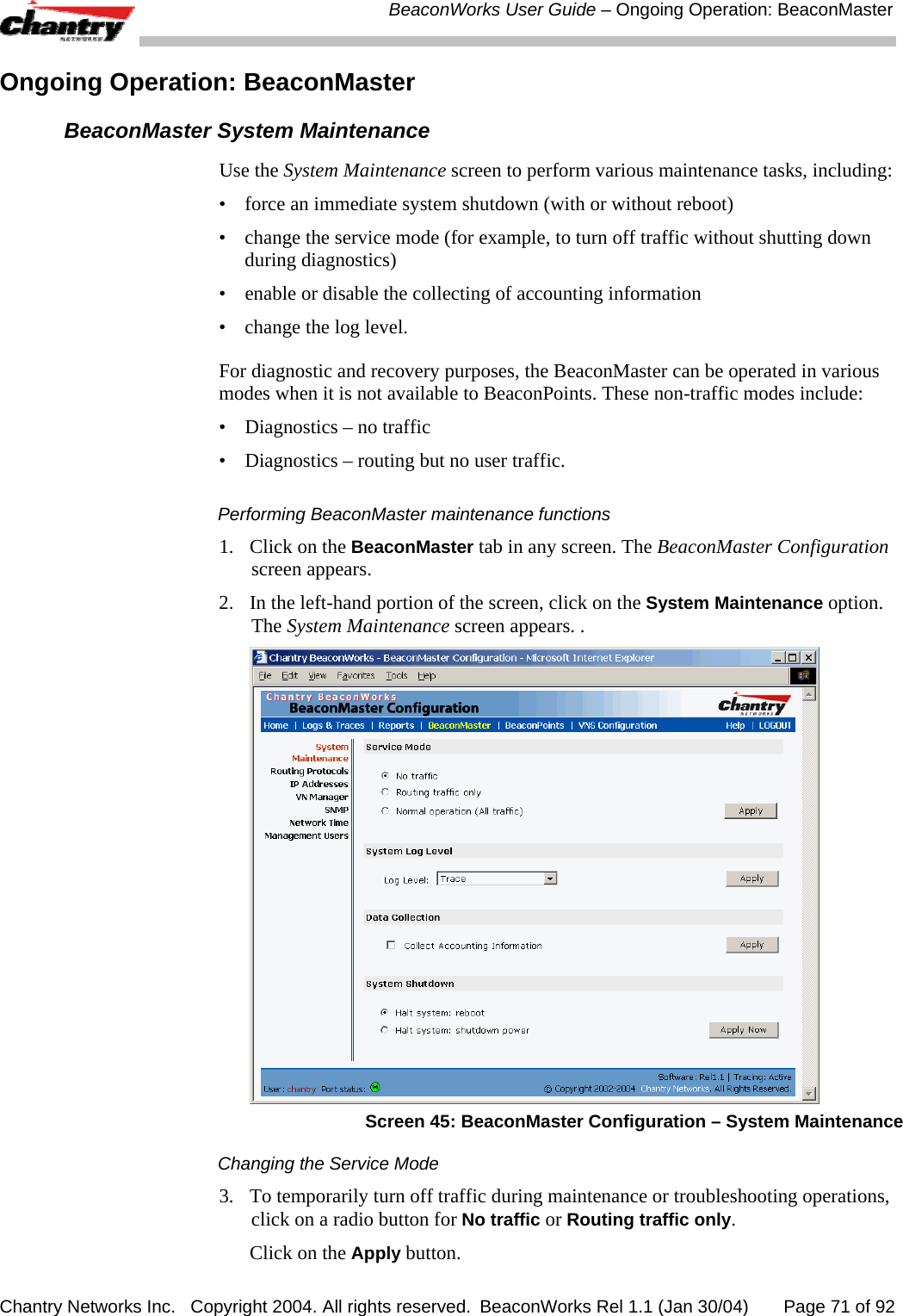  BeaconWorks User Guide &ndash; Ongoing Operation: BeaconMaster Chantry Networks Inc.   Copyright 2004. All rights reserved.  BeaconWorks Rel 1.1 (Jan 30/04)       Page 71 of 92 Ongoing Operation: BeaconMaster  BeaconMaster System Maintenance  Use the System Maintenance screen to perform various maintenance tasks, including: &bull;   force an immediate system shutdown (with or without reboot) &bull;   change the service mode (for example, to turn off traffic without shutting down during diagnostics) &bull;  enable or disable the collecting of accounting information &bull;   change the log level. For diagnostic and recovery purposes, the BeaconMaster can be operated in various modes when it is not available to BeaconPoints. These non-traffic modes include: &bull;  Diagnostics &ndash; no traffic &bull;  Diagnostics &ndash; routing but no user traffic. Performing BeaconMaster maintenance functions 1.  Click on the BeaconMaster tab in any screen. The BeaconMaster Configuration screen appears. 2.  In the left-hand portion of the screen, click on the System Maintenance option. The System Maintenance screen appears. .  Screen 45: BeaconMaster Configuration &ndash; System Maintenance Changing the Service Mode 3.   To temporarily turn off traffic during maintenance or troubleshooting operations, click on a radio button for No traffic or Routing traffic only.    Click on the Apply button. 