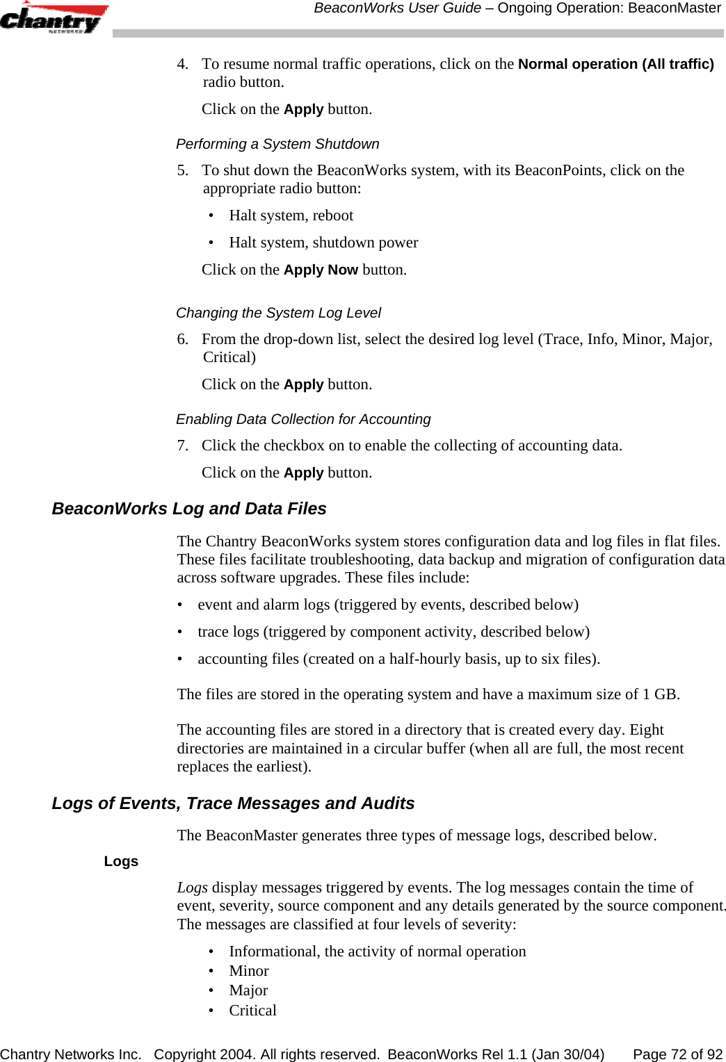 BeaconWorks User Guide &ndash; Ongoing Operation: BeaconMaster Chantry Networks Inc.   Copyright 2004. All rights reserved.  BeaconWorks Rel 1.1 (Jan 30/04)       Page 72 of 92 4.  To resume normal traffic operations, click on the Normal operation (All traffic) radio button.   Click on the Apply button. Performing a System Shutdown 5.   To shut down the BeaconWorks system, with its BeaconPoints, click on the appropriate radio button: &bull;  Halt system, reboot &bull;  Halt system, shutdown power   Click on the Apply Now button. Changing the System Log Level 6.   From the drop-down list, select the desired log level (Trace, Info, Minor, Major, Critical)   Click on the Apply button. Enabling Data Collection for Accounting 7.   Click the checkbox on to enable the collecting of accounting data.    Click on the Apply button. BeaconWorks Log and Data Files The Chantry BeaconWorks system stores configuration data and log files in flat files. These files facilitate troubleshooting, data backup and migration of configuration data across software upgrades. These files include: &bull;  event and alarm logs (triggered by events, described below) &bull;  trace logs (triggered by component activity, described below) &bull;  accounting files (created on a half-hourly basis, up to six files). The files are stored in the operating system and have a maximum size of 1 GB.  The accounting files are stored in a directory that is created every day. Eight directories are maintained in a circular buffer (when all are full, the most recent replaces the earliest). Logs of Events, Trace Messages and Audits The BeaconMaster generates three types of message logs, described below. Logs Logs display messages triggered by events. The log messages contain the time of event, severity, source component and any details generated by the source component. The messages are classified at four levels of severity: &bull;  Informational, the activity of normal operation &bull; Minor &bull; Major &bull; Critical 